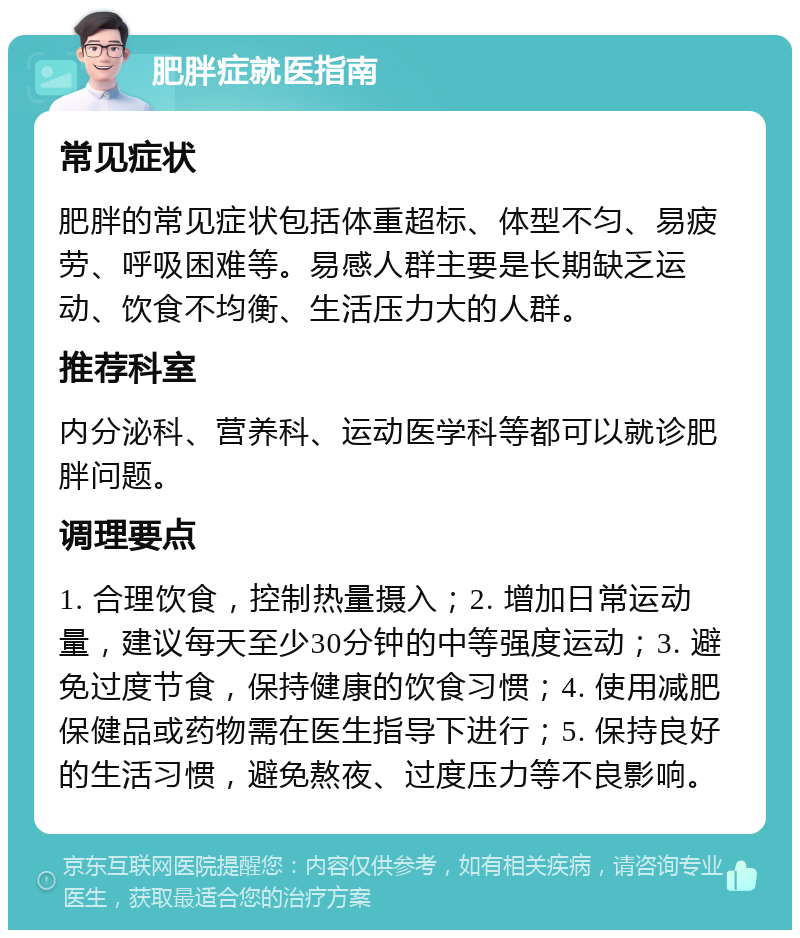 肥胖症就医指南 常见症状 肥胖的常见症状包括体重超标、体型不匀、易疲劳、呼吸困难等。易感人群主要是长期缺乏运动、饮食不均衡、生活压力大的人群。 推荐科室 内分泌科、营养科、运动医学科等都可以就诊肥胖问题。 调理要点 1. 合理饮食，控制热量摄入；2. 增加日常运动量，建议每天至少30分钟的中等强度运动；3. 避免过度节食，保持健康的饮食习惯；4. 使用减肥保健品或药物需在医生指导下进行；5. 保持良好的生活习惯，避免熬夜、过度压力等不良影响。