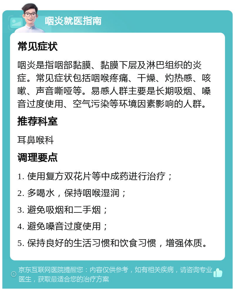 咽炎就医指南 常见症状 咽炎是指咽部黏膜、黏膜下层及淋巴组织的炎症。常见症状包括咽喉疼痛、干燥、灼热感、咳嗽、声音嘶哑等。易感人群主要是长期吸烟、嗓音过度使用、空气污染等环境因素影响的人群。 推荐科室 耳鼻喉科 调理要点 1. 使用复方双花片等中成药进行治疗； 2. 多喝水，保持咽喉湿润； 3. 避免吸烟和二手烟； 4. 避免嗓音过度使用； 5. 保持良好的生活习惯和饮食习惯，增强体质。