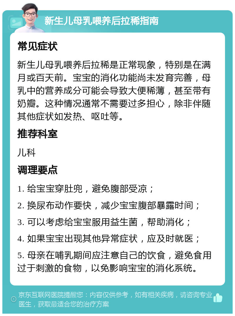 新生儿母乳喂养后拉稀指南 常见症状 新生儿母乳喂养后拉稀是正常现象，特别是在满月或百天前。宝宝的消化功能尚未发育完善，母乳中的营养成分可能会导致大便稀薄，甚至带有奶瓣。这种情况通常不需要过多担心，除非伴随其他症状如发热、呕吐等。 推荐科室 儿科 调理要点 1. 给宝宝穿肚兜，避免腹部受凉； 2. 换尿布动作要快，减少宝宝腹部暴露时间； 3. 可以考虑给宝宝服用益生菌，帮助消化； 4. 如果宝宝出现其他异常症状，应及时就医； 5. 母亲在哺乳期间应注意自己的饮食，避免食用过于刺激的食物，以免影响宝宝的消化系统。