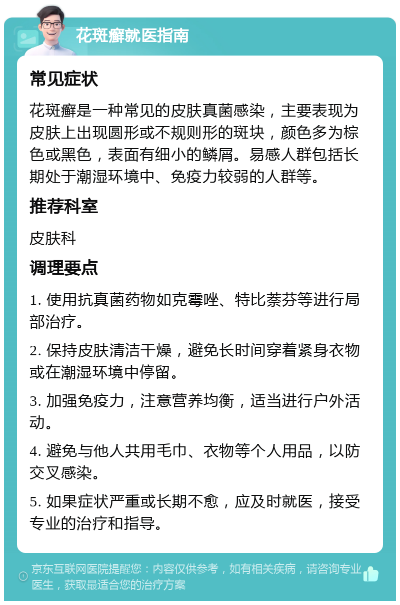 花斑癣就医指南 常见症状 花斑癣是一种常见的皮肤真菌感染，主要表现为皮肤上出现圆形或不规则形的斑块，颜色多为棕色或黑色，表面有细小的鳞屑。易感人群包括长期处于潮湿环境中、免疫力较弱的人群等。 推荐科室 皮肤科 调理要点 1. 使用抗真菌药物如克霉唑、特比萘芬等进行局部治疗。 2. 保持皮肤清洁干燥，避免长时间穿着紧身衣物或在潮湿环境中停留。 3. 加强免疫力，注意营养均衡，适当进行户外活动。 4. 避免与他人共用毛巾、衣物等个人用品，以防交叉感染。 5. 如果症状严重或长期不愈，应及时就医，接受专业的治疗和指导。