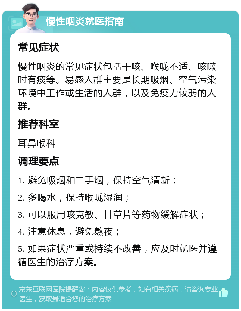 慢性咽炎就医指南 常见症状 慢性咽炎的常见症状包括干咳、喉咙不适、咳嗽时有痰等。易感人群主要是长期吸烟、空气污染环境中工作或生活的人群，以及免疫力较弱的人群。 推荐科室 耳鼻喉科 调理要点 1. 避免吸烟和二手烟，保持空气清新； 2. 多喝水，保持喉咙湿润； 3. 可以服用咳克敏、甘草片等药物缓解症状； 4. 注意休息，避免熬夜； 5. 如果症状严重或持续不改善，应及时就医并遵循医生的治疗方案。