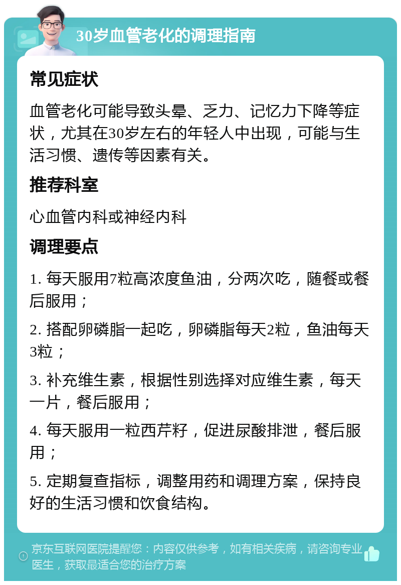 30岁血管老化的调理指南 常见症状 血管老化可能导致头晕、乏力、记忆力下降等症状，尤其在30岁左右的年轻人中出现，可能与生活习惯、遗传等因素有关。 推荐科室 心血管内科或神经内科 调理要点 1. 每天服用7粒高浓度鱼油，分两次吃，随餐或餐后服用； 2. 搭配卵磷脂一起吃，卵磷脂每天2粒，鱼油每天3粒； 3. 补充维生素，根据性别选择对应维生素，每天一片，餐后服用； 4. 每天服用一粒西芹籽，促进尿酸排泄，餐后服用； 5. 定期复查指标，调整用药和调理方案，保持良好的生活习惯和饮食结构。