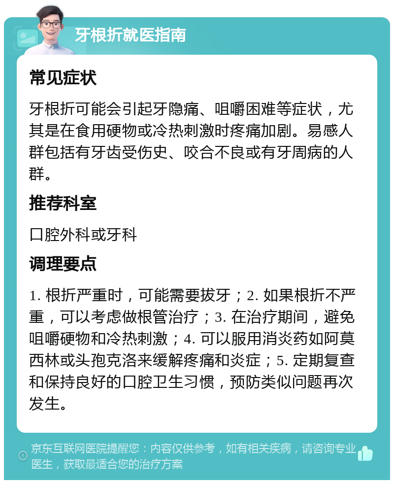 牙根折就医指南 常见症状 牙根折可能会引起牙隐痛、咀嚼困难等症状，尤其是在食用硬物或冷热刺激时疼痛加剧。易感人群包括有牙齿受伤史、咬合不良或有牙周病的人群。 推荐科室 口腔外科或牙科 调理要点 1. 根折严重时，可能需要拔牙；2. 如果根折不严重，可以考虑做根管治疗；3. 在治疗期间，避免咀嚼硬物和冷热刺激；4. 可以服用消炎药如阿莫西林或头孢克洛来缓解疼痛和炎症；5. 定期复查和保持良好的口腔卫生习惯，预防类似问题再次发生。