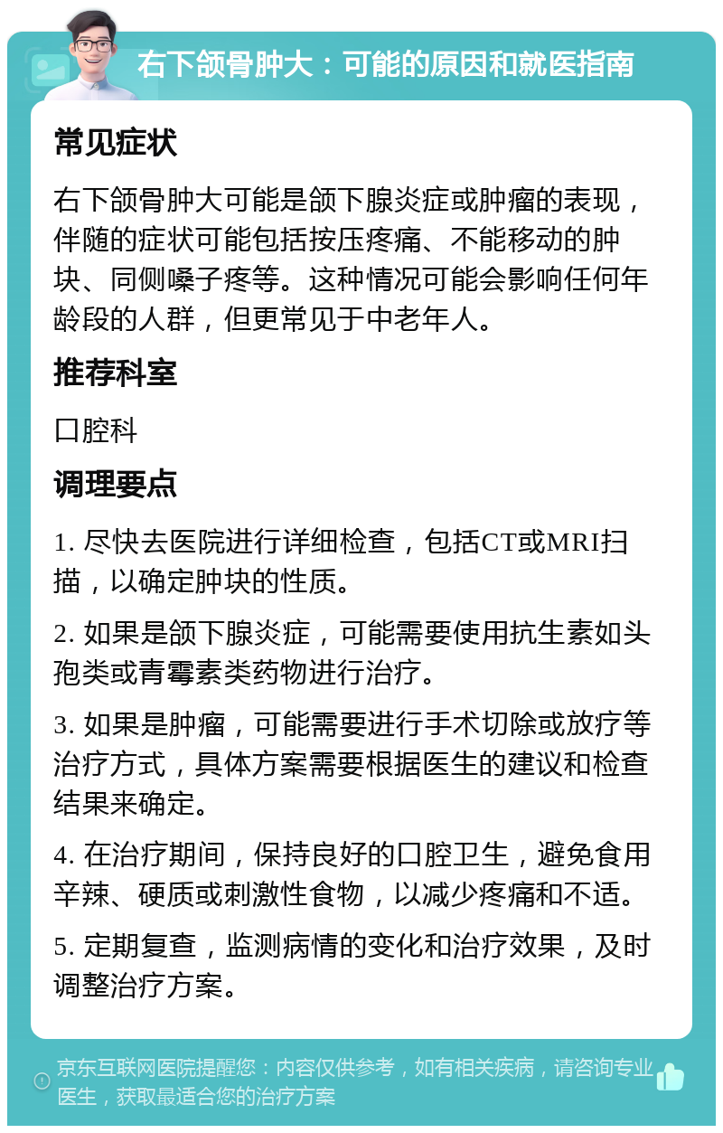 右下颌骨肿大：可能的原因和就医指南 常见症状 右下颌骨肿大可能是颌下腺炎症或肿瘤的表现，伴随的症状可能包括按压疼痛、不能移动的肿块、同侧嗓子疼等。这种情况可能会影响任何年龄段的人群，但更常见于中老年人。 推荐科室 口腔科 调理要点 1. 尽快去医院进行详细检查，包括CT或MRI扫描，以确定肿块的性质。 2. 如果是颌下腺炎症，可能需要使用抗生素如头孢类或青霉素类药物进行治疗。 3. 如果是肿瘤，可能需要进行手术切除或放疗等治疗方式，具体方案需要根据医生的建议和检查结果来确定。 4. 在治疗期间，保持良好的口腔卫生，避免食用辛辣、硬质或刺激性食物，以减少疼痛和不适。 5. 定期复查，监测病情的变化和治疗效果，及时调整治疗方案。