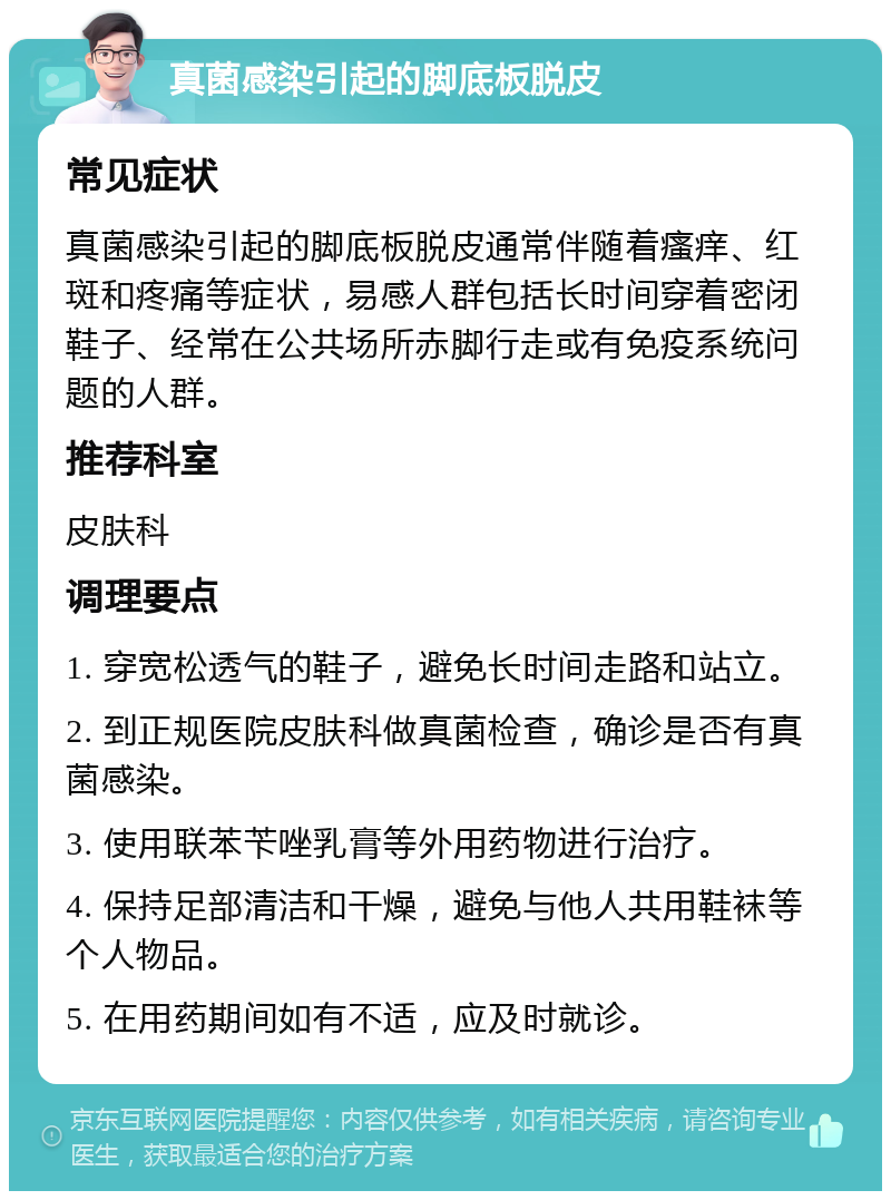 真菌感染引起的脚底板脱皮 常见症状 真菌感染引起的脚底板脱皮通常伴随着瘙痒、红斑和疼痛等症状，易感人群包括长时间穿着密闭鞋子、经常在公共场所赤脚行走或有免疫系统问题的人群。 推荐科室 皮肤科 调理要点 1. 穿宽松透气的鞋子，避免长时间走路和站立。 2. 到正规医院皮肤科做真菌检查，确诊是否有真菌感染。 3. 使用联苯苄唑乳膏等外用药物进行治疗。 4. 保持足部清洁和干燥，避免与他人共用鞋袜等个人物品。 5. 在用药期间如有不适，应及时就诊。