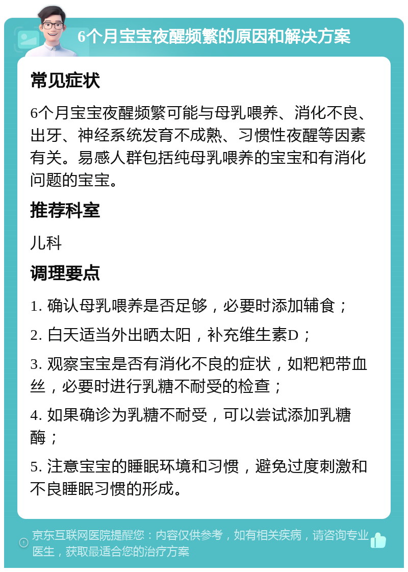 6个月宝宝夜醒频繁的原因和解决方案 常见症状 6个月宝宝夜醒频繁可能与母乳喂养、消化不良、出牙、神经系统发育不成熟、习惯性夜醒等因素有关。易感人群包括纯母乳喂养的宝宝和有消化问题的宝宝。 推荐科室 儿科 调理要点 1. 确认母乳喂养是否足够，必要时添加辅食； 2. 白天适当外出晒太阳，补充维生素D； 3. 观察宝宝是否有消化不良的症状，如粑粑带血丝，必要时进行乳糖不耐受的检查； 4. 如果确诊为乳糖不耐受，可以尝试添加乳糖酶； 5. 注意宝宝的睡眠环境和习惯，避免过度刺激和不良睡眠习惯的形成。