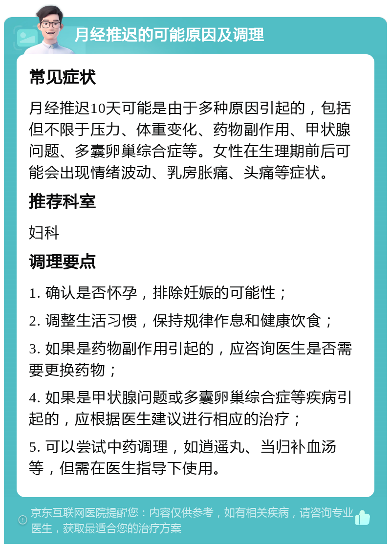 月经推迟的可能原因及调理 常见症状 月经推迟10天可能是由于多种原因引起的，包括但不限于压力、体重变化、药物副作用、甲状腺问题、多囊卵巢综合症等。女性在生理期前后可能会出现情绪波动、乳房胀痛、头痛等症状。 推荐科室 妇科 调理要点 1. 确认是否怀孕，排除妊娠的可能性； 2. 调整生活习惯，保持规律作息和健康饮食； 3. 如果是药物副作用引起的，应咨询医生是否需要更换药物； 4. 如果是甲状腺问题或多囊卵巢综合症等疾病引起的，应根据医生建议进行相应的治疗； 5. 可以尝试中药调理，如逍遥丸、当归补血汤等，但需在医生指导下使用。