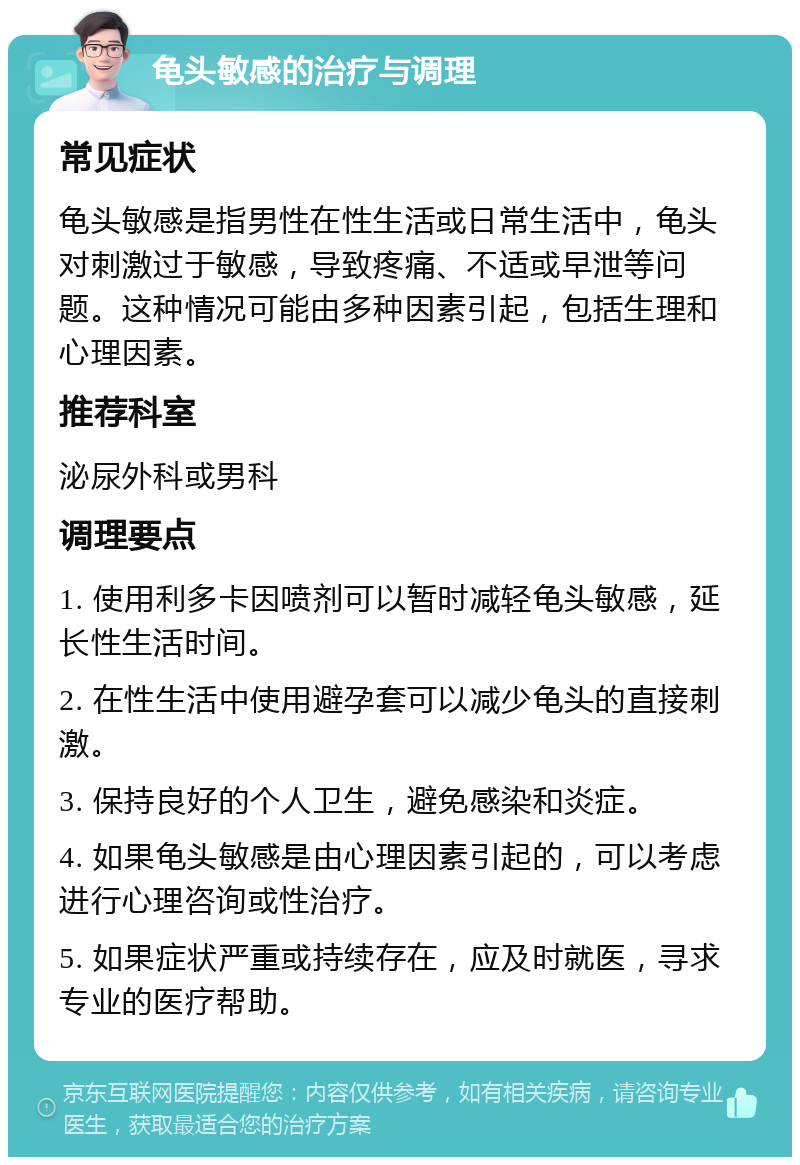 龟头敏感的治疗与调理 常见症状 龟头敏感是指男性在性生活或日常生活中，龟头对刺激过于敏感，导致疼痛、不适或早泄等问题。这种情况可能由多种因素引起，包括生理和心理因素。 推荐科室 泌尿外科或男科 调理要点 1. 使用利多卡因喷剂可以暂时减轻龟头敏感，延长性生活时间。 2. 在性生活中使用避孕套可以减少龟头的直接刺激。 3. 保持良好的个人卫生，避免感染和炎症。 4. 如果龟头敏感是由心理因素引起的，可以考虑进行心理咨询或性治疗。 5. 如果症状严重或持续存在，应及时就医，寻求专业的医疗帮助。