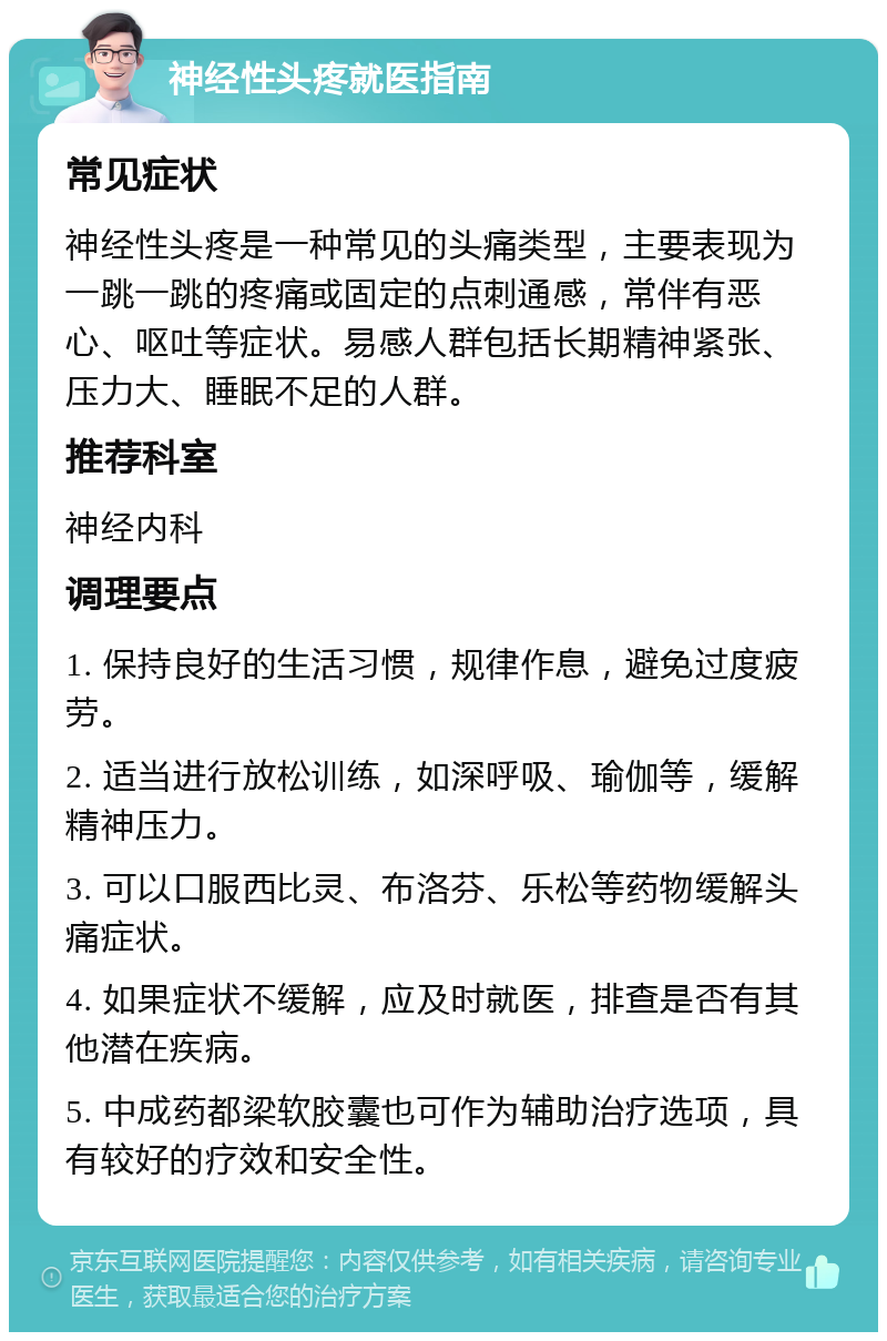 神经性头疼就医指南 常见症状 神经性头疼是一种常见的头痛类型，主要表现为一跳一跳的疼痛或固定的点刺通感，常伴有恶心、呕吐等症状。易感人群包括长期精神紧张、压力大、睡眠不足的人群。 推荐科室 神经内科 调理要点 1. 保持良好的生活习惯，规律作息，避免过度疲劳。 2. 适当进行放松训练，如深呼吸、瑜伽等，缓解精神压力。 3. 可以口服西比灵、布洛芬、乐松等药物缓解头痛症状。 4. 如果症状不缓解，应及时就医，排查是否有其他潜在疾病。 5. 中成药都梁软胶囊也可作为辅助治疗选项，具有较好的疗效和安全性。