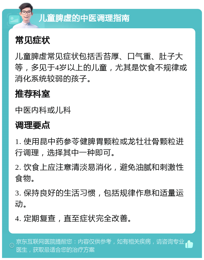 儿童脾虚的中医调理指南 常见症状 儿童脾虚常见症状包括舌苔厚、口气重、肚子大等，多见于4岁以上的儿童，尤其是饮食不规律或消化系统较弱的孩子。 推荐科室 中医内科或儿科 调理要点 1. 使用昆中药参苓健脾胃颗粒或龙牡壮骨颗粒进行调理，选择其中一种即可。 2. 饮食上应注意清淡易消化，避免油腻和刺激性食物。 3. 保持良好的生活习惯，包括规律作息和适量运动。 4. 定期复查，直至症状完全改善。