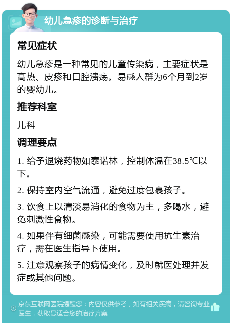 幼儿急疹的诊断与治疗 常见症状 幼儿急疹是一种常见的儿童传染病，主要症状是高热、皮疹和口腔溃疡。易感人群为6个月到2岁的婴幼儿。 推荐科室 儿科 调理要点 1. 给予退烧药物如泰诺林，控制体温在38.5℃以下。 2. 保持室内空气流通，避免过度包裹孩子。 3. 饮食上以清淡易消化的食物为主，多喝水，避免刺激性食物。 4. 如果伴有细菌感染，可能需要使用抗生素治疗，需在医生指导下使用。 5. 注意观察孩子的病情变化，及时就医处理并发症或其他问题。