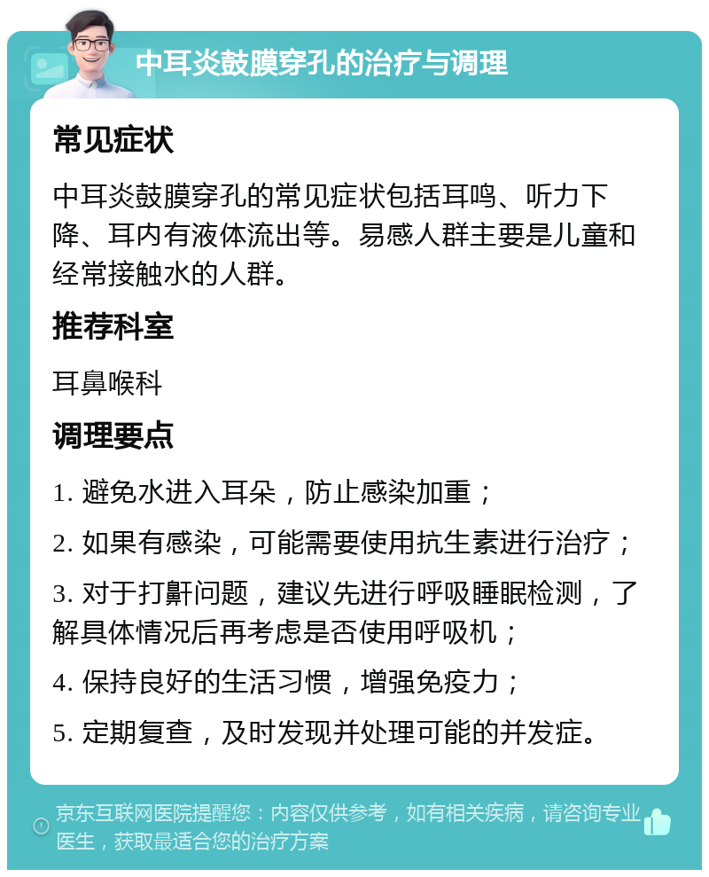 中耳炎鼓膜穿孔的治疗与调理 常见症状 中耳炎鼓膜穿孔的常见症状包括耳鸣、听力下降、耳内有液体流出等。易感人群主要是儿童和经常接触水的人群。 推荐科室 耳鼻喉科 调理要点 1. 避免水进入耳朵，防止感染加重； 2. 如果有感染，可能需要使用抗生素进行治疗； 3. 对于打鼾问题，建议先进行呼吸睡眠检测，了解具体情况后再考虑是否使用呼吸机； 4. 保持良好的生活习惯，增强免疫力； 5. 定期复查，及时发现并处理可能的并发症。