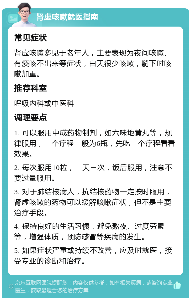 肾虚咳嗽就医指南 常见症状 肾虚咳嗽多见于老年人，主要表现为夜间咳嗽、有痰咳不出来等症状，白天很少咳嗽，躺下时咳嗽加重。 推荐科室 呼吸内科或中医科 调理要点 1. 可以服用中成药物制剂，如六味地黄丸等，规律服用，一个疗程一般为6瓶，先吃一个疗程看看效果。 2. 每次服用10粒，一天三次，饭后服用，注意不要过量服用。 3. 对于肺结核病人，抗结核药物一定按时服用，肾虚咳嗽的药物可以缓解咳嗽症状，但不是主要治疗手段。 4. 保持良好的生活习惯，避免熬夜、过度劳累等，增强体质，预防感冒等疾病的发生。 5. 如果症状严重或持续不改善，应及时就医，接受专业的诊断和治疗。