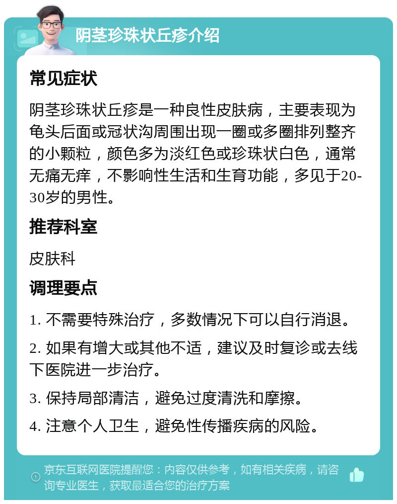 阴茎珍珠状丘疹介绍 常见症状 阴茎珍珠状丘疹是一种良性皮肤病，主要表现为龟头后面或冠状沟周围出现一圈或多圈排列整齐的小颗粒，颜色多为淡红色或珍珠状白色，通常无痛无痒，不影响性生活和生育功能，多见于20-30岁的男性。 推荐科室 皮肤科 调理要点 1. 不需要特殊治疗，多数情况下可以自行消退。 2. 如果有增大或其他不适，建议及时复诊或去线下医院进一步治疗。 3. 保持局部清洁，避免过度清洗和摩擦。 4. 注意个人卫生，避免性传播疾病的风险。