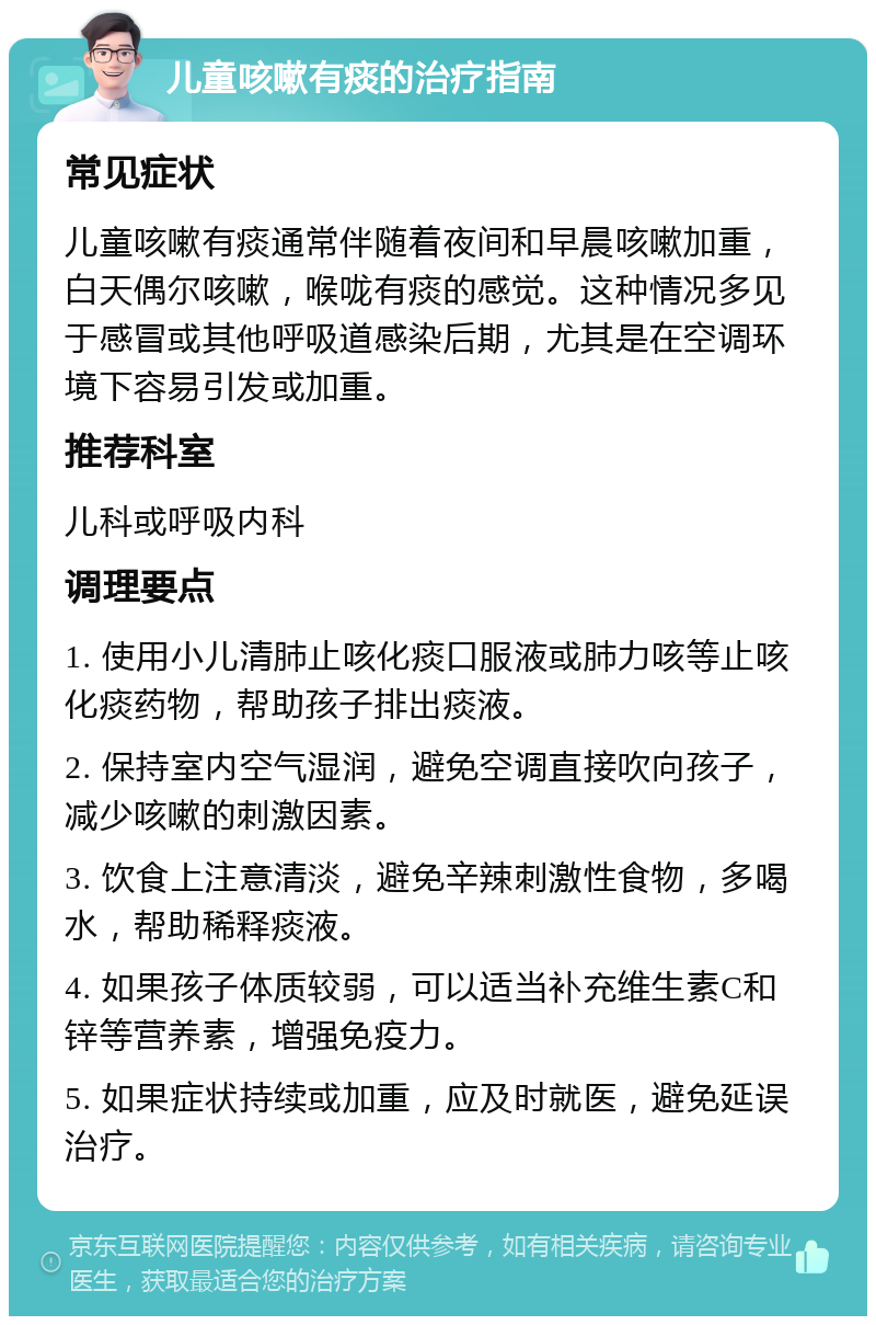 儿童咳嗽有痰的治疗指南 常见症状 儿童咳嗽有痰通常伴随着夜间和早晨咳嗽加重，白天偶尔咳嗽，喉咙有痰的感觉。这种情况多见于感冒或其他呼吸道感染后期，尤其是在空调环境下容易引发或加重。 推荐科室 儿科或呼吸内科 调理要点 1. 使用小儿清肺止咳化痰口服液或肺力咳等止咳化痰药物，帮助孩子排出痰液。 2. 保持室内空气湿润，避免空调直接吹向孩子，减少咳嗽的刺激因素。 3. 饮食上注意清淡，避免辛辣刺激性食物，多喝水，帮助稀释痰液。 4. 如果孩子体质较弱，可以适当补充维生素C和锌等营养素，增强免疫力。 5. 如果症状持续或加重，应及时就医，避免延误治疗。