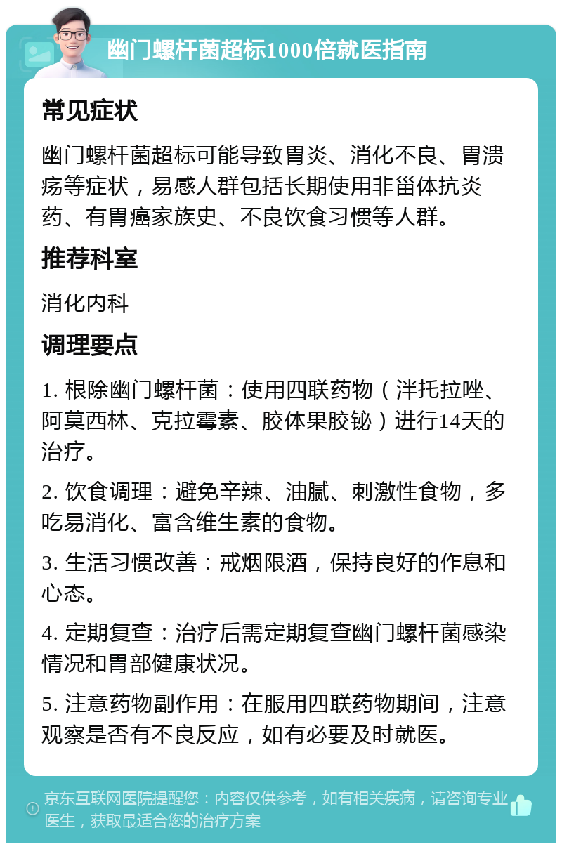 幽门螺杆菌超标1000倍就医指南 常见症状 幽门螺杆菌超标可能导致胃炎、消化不良、胃溃疡等症状，易感人群包括长期使用非甾体抗炎药、有胃癌家族史、不良饮食习惯等人群。 推荐科室 消化内科 调理要点 1. 根除幽门螺杆菌：使用四联药物（泮托拉唑、阿莫西林、克拉霉素、胶体果胶铋）进行14天的治疗。 2. 饮食调理：避免辛辣、油腻、刺激性食物，多吃易消化、富含维生素的食物。 3. 生活习惯改善：戒烟限酒，保持良好的作息和心态。 4. 定期复查：治疗后需定期复查幽门螺杆菌感染情况和胃部健康状况。 5. 注意药物副作用：在服用四联药物期间，注意观察是否有不良反应，如有必要及时就医。