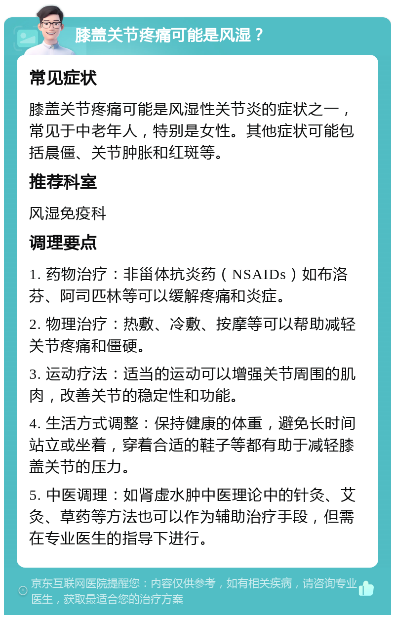 膝盖关节疼痛可能是风湿？ 常见症状 膝盖关节疼痛可能是风湿性关节炎的症状之一，常见于中老年人，特别是女性。其他症状可能包括晨僵、关节肿胀和红斑等。 推荐科室 风湿免疫科 调理要点 1. 药物治疗：非甾体抗炎药（NSAIDs）如布洛芬、阿司匹林等可以缓解疼痛和炎症。 2. 物理治疗：热敷、冷敷、按摩等可以帮助减轻关节疼痛和僵硬。 3. 运动疗法：适当的运动可以增强关节周围的肌肉，改善关节的稳定性和功能。 4. 生活方式调整：保持健康的体重，避免长时间站立或坐着，穿着合适的鞋子等都有助于减轻膝盖关节的压力。 5. 中医调理：如肾虚水肿中医理论中的针灸、艾灸、草药等方法也可以作为辅助治疗手段，但需在专业医生的指导下进行。