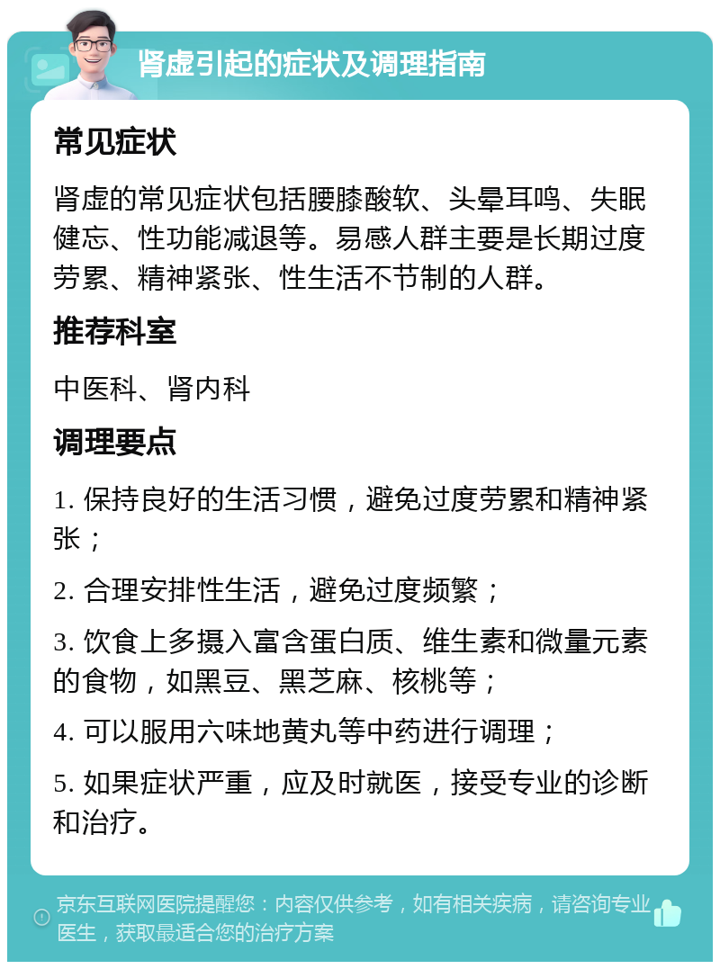 肾虚引起的症状及调理指南 常见症状 肾虚的常见症状包括腰膝酸软、头晕耳鸣、失眠健忘、性功能减退等。易感人群主要是长期过度劳累、精神紧张、性生活不节制的人群。 推荐科室 中医科、肾内科 调理要点 1. 保持良好的生活习惯，避免过度劳累和精神紧张； 2. 合理安排性生活，避免过度频繁； 3. 饮食上多摄入富含蛋白质、维生素和微量元素的食物，如黑豆、黑芝麻、核桃等； 4. 可以服用六味地黄丸等中药进行调理； 5. 如果症状严重，应及时就医，接受专业的诊断和治疗。