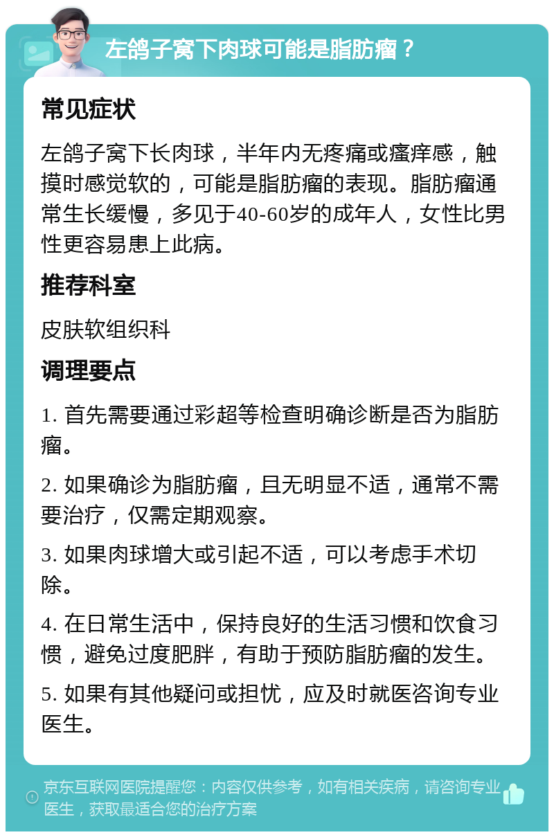 左鸽子窝下肉球可能是脂肪瘤？ 常见症状 左鸽子窝下长肉球，半年内无疼痛或瘙痒感，触摸时感觉软的，可能是脂肪瘤的表现。脂肪瘤通常生长缓慢，多见于40-60岁的成年人，女性比男性更容易患上此病。 推荐科室 皮肤软组织科 调理要点 1. 首先需要通过彩超等检查明确诊断是否为脂肪瘤。 2. 如果确诊为脂肪瘤，且无明显不适，通常不需要治疗，仅需定期观察。 3. 如果肉球增大或引起不适，可以考虑手术切除。 4. 在日常生活中，保持良好的生活习惯和饮食习惯，避免过度肥胖，有助于预防脂肪瘤的发生。 5. 如果有其他疑问或担忧，应及时就医咨询专业医生。