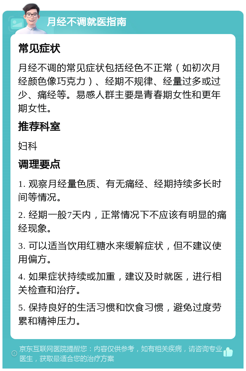 月经不调就医指南 常见症状 月经不调的常见症状包括经色不正常（如初次月经颜色像巧克力）、经期不规律、经量过多或过少、痛经等。易感人群主要是青春期女性和更年期女性。 推荐科室 妇科 调理要点 1. 观察月经量色质、有无痛经、经期持续多长时间等情况。 2. 经期一般7天内，正常情况下不应该有明显的痛经现象。 3. 可以适当饮用红糖水来缓解症状，但不建议使用偏方。 4. 如果症状持续或加重，建议及时就医，进行相关检查和治疗。 5. 保持良好的生活习惯和饮食习惯，避免过度劳累和精神压力。