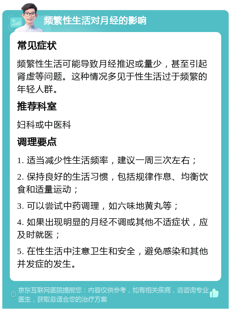 频繁性生活对月经的影响 常见症状 频繁性生活可能导致月经推迟或量少，甚至引起肾虚等问题。这种情况多见于性生活过于频繁的年轻人群。 推荐科室 妇科或中医科 调理要点 1. 适当减少性生活频率，建议一周三次左右； 2. 保持良好的生活习惯，包括规律作息、均衡饮食和适量运动； 3. 可以尝试中药调理，如六味地黄丸等； 4. 如果出现明显的月经不调或其他不适症状，应及时就医； 5. 在性生活中注意卫生和安全，避免感染和其他并发症的发生。