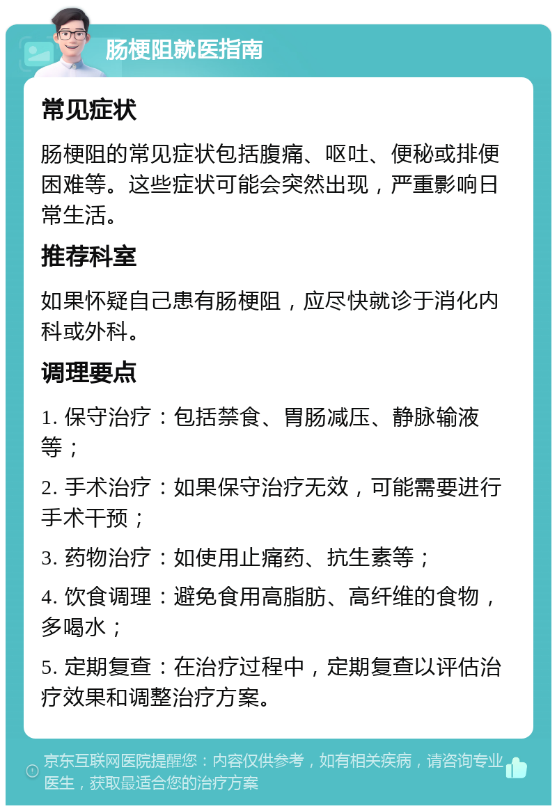 肠梗阻就医指南 常见症状 肠梗阻的常见症状包括腹痛、呕吐、便秘或排便困难等。这些症状可能会突然出现，严重影响日常生活。 推荐科室 如果怀疑自己患有肠梗阻，应尽快就诊于消化内科或外科。 调理要点 1. 保守治疗：包括禁食、胃肠减压、静脉输液等； 2. 手术治疗：如果保守治疗无效，可能需要进行手术干预； 3. 药物治疗：如使用止痛药、抗生素等； 4. 饮食调理：避免食用高脂肪、高纤维的食物，多喝水； 5. 定期复查：在治疗过程中，定期复查以评估治疗效果和调整治疗方案。