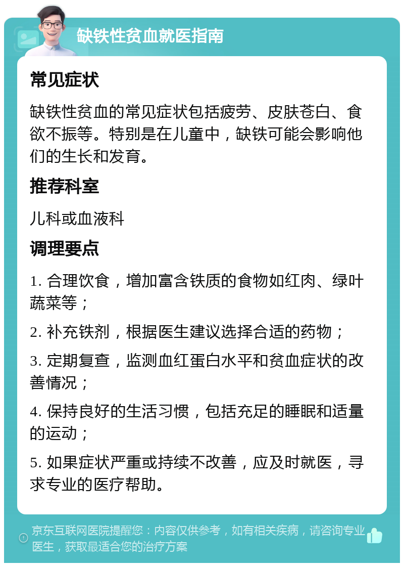 缺铁性贫血就医指南 常见症状 缺铁性贫血的常见症状包括疲劳、皮肤苍白、食欲不振等。特别是在儿童中，缺铁可能会影响他们的生长和发育。 推荐科室 儿科或血液科 调理要点 1. 合理饮食，增加富含铁质的食物如红肉、绿叶蔬菜等； 2. 补充铁剂，根据医生建议选择合适的药物； 3. 定期复查，监测血红蛋白水平和贫血症状的改善情况； 4. 保持良好的生活习惯，包括充足的睡眠和适量的运动； 5. 如果症状严重或持续不改善，应及时就医，寻求专业的医疗帮助。