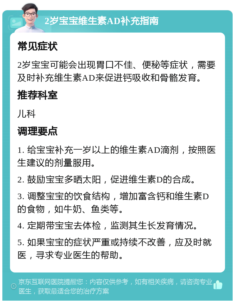 2岁宝宝维生素AD补充指南 常见症状 2岁宝宝可能会出现胃口不佳、便秘等症状，需要及时补充维生素AD来促进钙吸收和骨骼发育。 推荐科室 儿科 调理要点 1. 给宝宝补充一岁以上的维生素AD滴剂，按照医生建议的剂量服用。 2. 鼓励宝宝多晒太阳，促进维生素D的合成。 3. 调整宝宝的饮食结构，增加富含钙和维生素D的食物，如牛奶、鱼类等。 4. 定期带宝宝去体检，监测其生长发育情况。 5. 如果宝宝的症状严重或持续不改善，应及时就医，寻求专业医生的帮助。