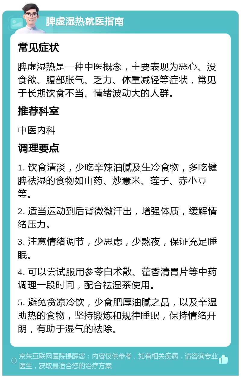 脾虚湿热就医指南 常见症状 脾虚湿热是一种中医概念，主要表现为恶心、没食欲、腹部胀气、乏力、体重减轻等症状，常见于长期饮食不当、情绪波动大的人群。 推荐科室 中医内科 调理要点 1. 饮食清淡，少吃辛辣油腻及生冷食物，多吃健脾祛湿的食物如山药、炒薏米、莲子、赤小豆等。 2. 适当运动到后背微微汗出，增强体质，缓解情绪压力。 3. 注意情绪调节，少思虑，少熬夜，保证充足睡眠。 4. 可以尝试服用参苓白术散、藿香清胃片等中药调理一段时间，配合祛湿茶使用。 5. 避免贪凉冷饮，少食肥厚油腻之品，以及辛温助热的食物，坚持锻炼和规律睡眠，保持情绪开朗，有助于湿气的祛除。