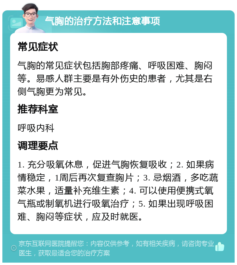 气胸的治疗方法和注意事项 常见症状 气胸的常见症状包括胸部疼痛、呼吸困难、胸闷等。易感人群主要是有外伤史的患者，尤其是右侧气胸更为常见。 推荐科室 呼吸内科 调理要点 1. 充分吸氧休息，促进气胸恢复吸收；2. 如果病情稳定，1周后再次复查胸片；3. 忌烟酒，多吃蔬菜水果，适量补充维生素；4. 可以使用便携式氧气瓶或制氧机进行吸氧治疗；5. 如果出现呼吸困难、胸闷等症状，应及时就医。