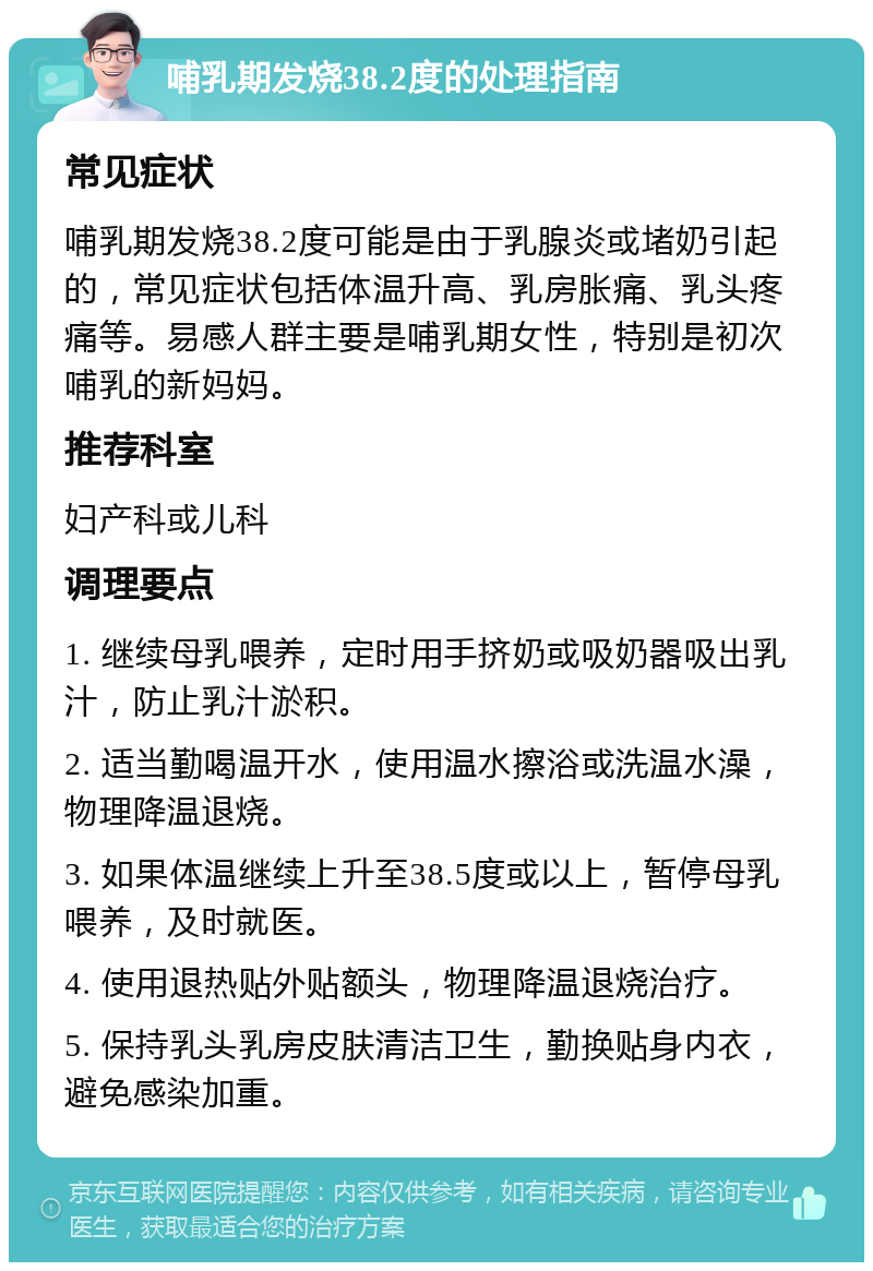 哺乳期发烧38.2度的处理指南 常见症状 哺乳期发烧38.2度可能是由于乳腺炎或堵奶引起的，常见症状包括体温升高、乳房胀痛、乳头疼痛等。易感人群主要是哺乳期女性，特别是初次哺乳的新妈妈。 推荐科室 妇产科或儿科 调理要点 1. 继续母乳喂养，定时用手挤奶或吸奶器吸出乳汁，防止乳汁淤积。 2. 适当勤喝温开水，使用温水擦浴或洗温水澡，物理降温退烧。 3. 如果体温继续上升至38.5度或以上，暂停母乳喂养，及时就医。 4. 使用退热贴外贴额头，物理降温退烧治疗。 5. 保持乳头乳房皮肤清洁卫生，勤换贴身内衣，避免感染加重。