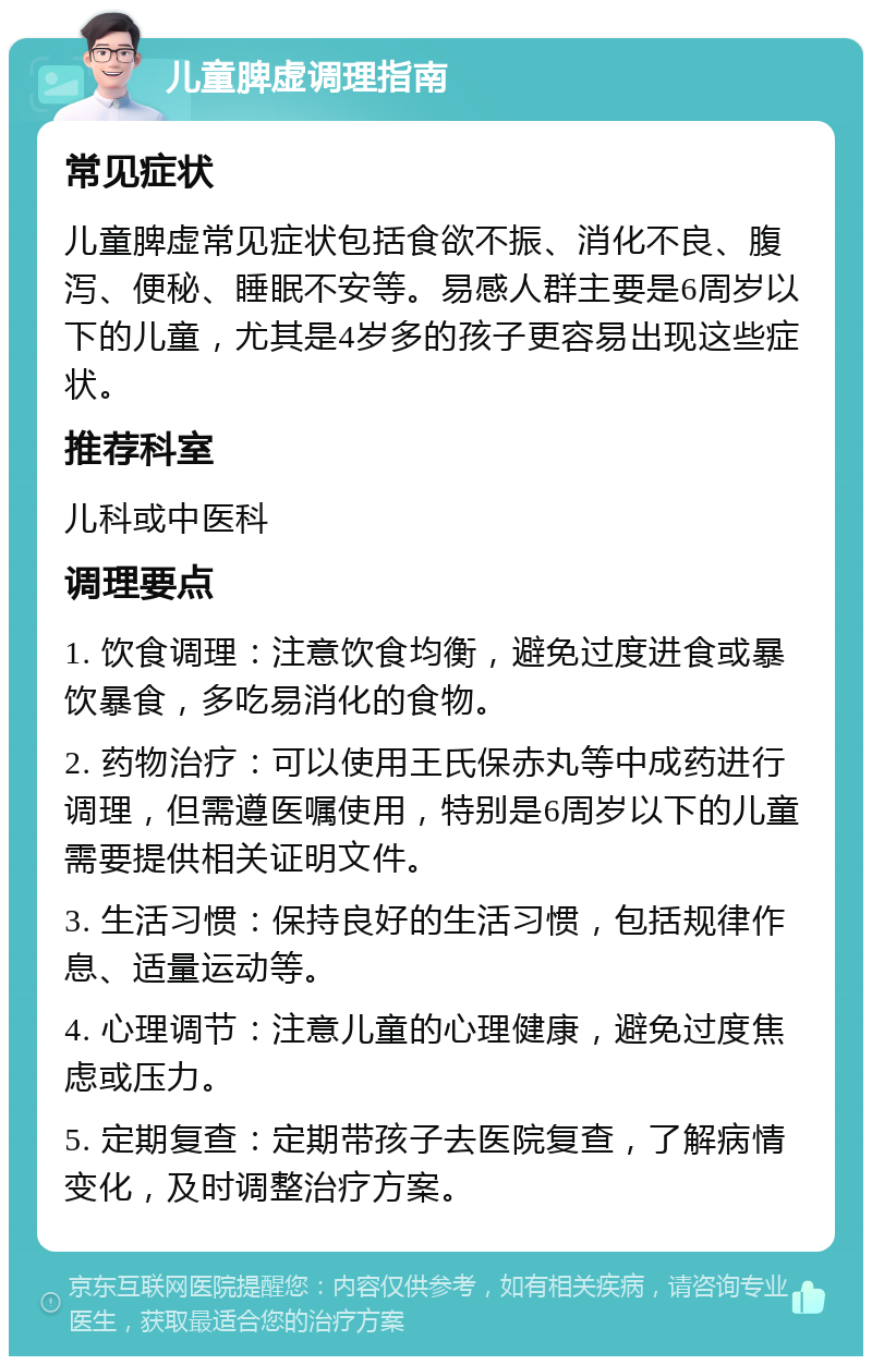 儿童脾虚调理指南 常见症状 儿童脾虚常见症状包括食欲不振、消化不良、腹泻、便秘、睡眠不安等。易感人群主要是6周岁以下的儿童，尤其是4岁多的孩子更容易出现这些症状。 推荐科室 儿科或中医科 调理要点 1. 饮食调理：注意饮食均衡，避免过度进食或暴饮暴食，多吃易消化的食物。 2. 药物治疗：可以使用王氏保赤丸等中成药进行调理，但需遵医嘱使用，特别是6周岁以下的儿童需要提供相关证明文件。 3. 生活习惯：保持良好的生活习惯，包括规律作息、适量运动等。 4. 心理调节：注意儿童的心理健康，避免过度焦虑或压力。 5. 定期复查：定期带孩子去医院复查，了解病情变化，及时调整治疗方案。