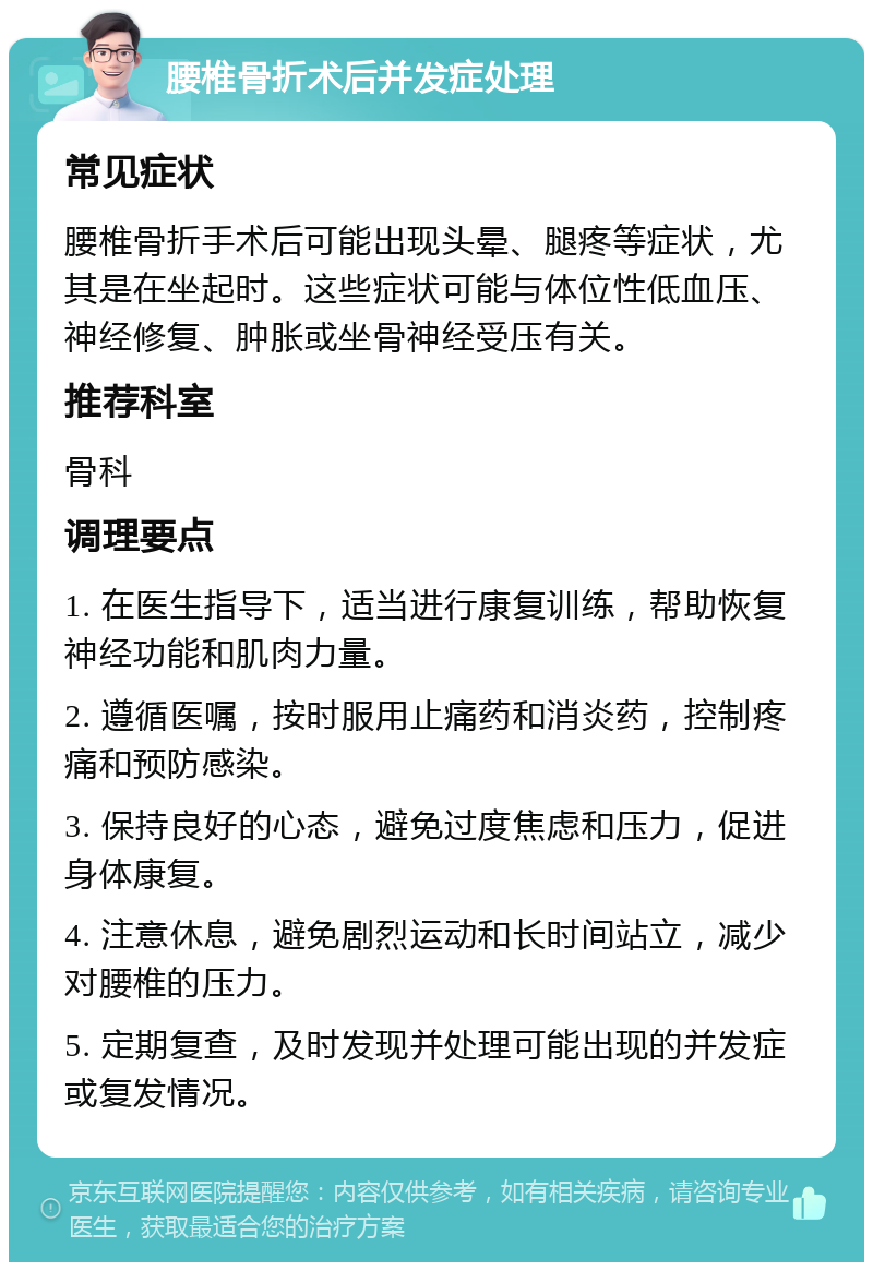 腰椎骨折术后并发症处理 常见症状 腰椎骨折手术后可能出现头晕、腿疼等症状，尤其是在坐起时。这些症状可能与体位性低血压、神经修复、肿胀或坐骨神经受压有关。 推荐科室 骨科 调理要点 1. 在医生指导下，适当进行康复训练，帮助恢复神经功能和肌肉力量。 2. 遵循医嘱，按时服用止痛药和消炎药，控制疼痛和预防感染。 3. 保持良好的心态，避免过度焦虑和压力，促进身体康复。 4. 注意休息，避免剧烈运动和长时间站立，减少对腰椎的压力。 5. 定期复查，及时发现并处理可能出现的并发症或复发情况。