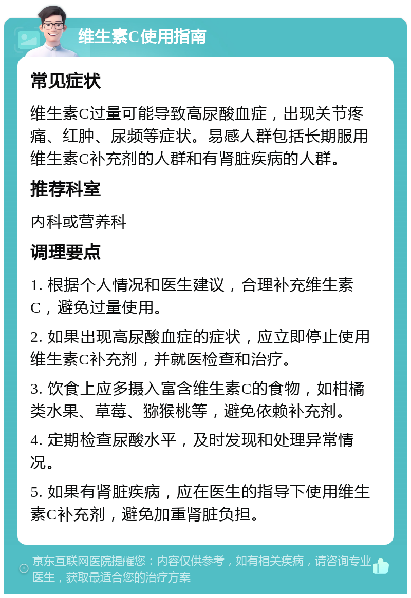 维生素C使用指南 常见症状 维生素C过量可能导致高尿酸血症，出现关节疼痛、红肿、尿频等症状。易感人群包括长期服用维生素C补充剂的人群和有肾脏疾病的人群。 推荐科室 内科或营养科 调理要点 1. 根据个人情况和医生建议，合理补充维生素C，避免过量使用。 2. 如果出现高尿酸血症的症状，应立即停止使用维生素C补充剂，并就医检查和治疗。 3. 饮食上应多摄入富含维生素C的食物，如柑橘类水果、草莓、猕猴桃等，避免依赖补充剂。 4. 定期检查尿酸水平，及时发现和处理异常情况。 5. 如果有肾脏疾病，应在医生的指导下使用维生素C补充剂，避免加重肾脏负担。