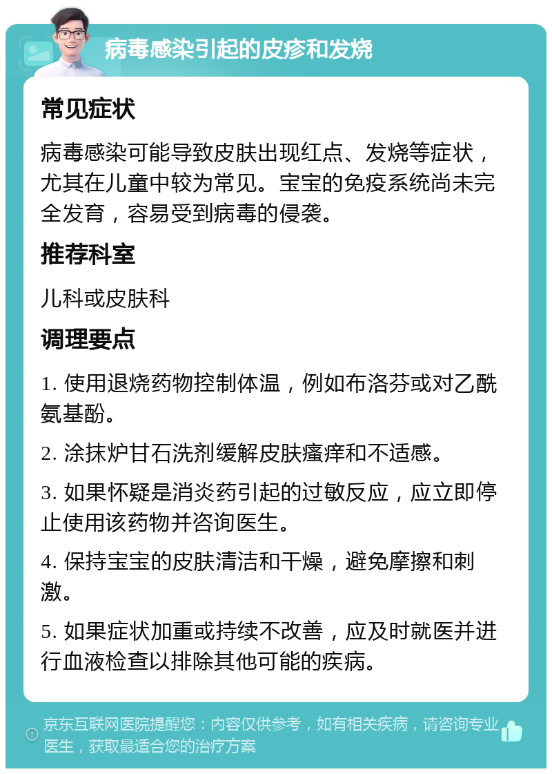 病毒感染引起的皮疹和发烧 常见症状 病毒感染可能导致皮肤出现红点、发烧等症状，尤其在儿童中较为常见。宝宝的免疫系统尚未完全发育，容易受到病毒的侵袭。 推荐科室 儿科或皮肤科 调理要点 1. 使用退烧药物控制体温，例如布洛芬或对乙酰氨基酚。 2. 涂抹炉甘石洗剂缓解皮肤瘙痒和不适感。 3. 如果怀疑是消炎药引起的过敏反应，应立即停止使用该药物并咨询医生。 4. 保持宝宝的皮肤清洁和干燥，避免摩擦和刺激。 5. 如果症状加重或持续不改善，应及时就医并进行血液检查以排除其他可能的疾病。