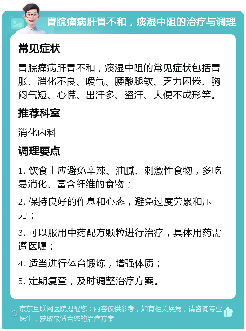 胃脘痛病肝胃不和，痰湿中阻的治疗与调理 常见症状 胃脘痛病肝胃不和，痰湿中阻的常见症状包括胃胀、消化不良、嗳气、腰酸腿软、乏力困倦、胸闷气短、心慌、出汗多、盗汗、大便不成形等。 推荐科室 消化内科 调理要点 1. 饮食上应避免辛辣、油腻、刺激性食物，多吃易消化、富含纤维的食物； 2. 保持良好的作息和心态，避免过度劳累和压力； 3. 可以服用中药配方颗粒进行治疗，具体用药需遵医嘱； 4. 适当进行体育锻炼，增强体质； 5. 定期复查，及时调整治疗方案。