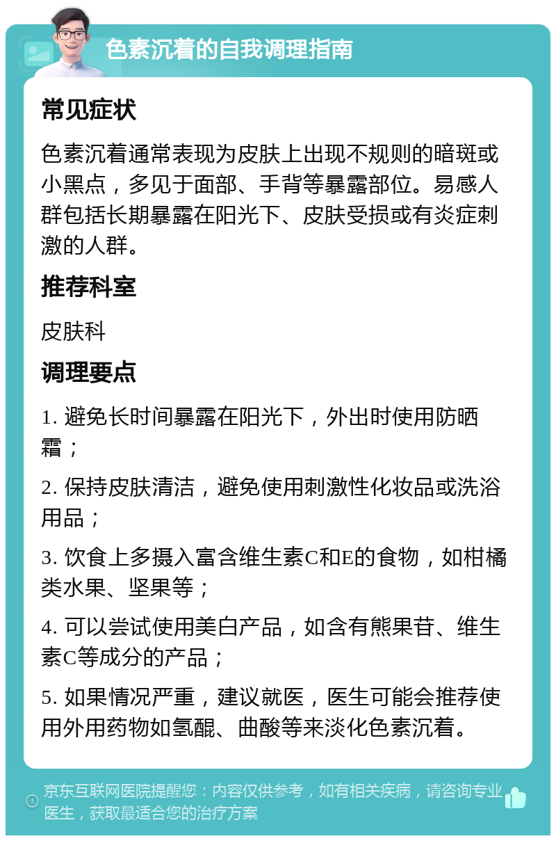 色素沉着的自我调理指南 常见症状 色素沉着通常表现为皮肤上出现不规则的暗斑或小黑点，多见于面部、手背等暴露部位。易感人群包括长期暴露在阳光下、皮肤受损或有炎症刺激的人群。 推荐科室 皮肤科 调理要点 1. 避免长时间暴露在阳光下，外出时使用防晒霜； 2. 保持皮肤清洁，避免使用刺激性化妆品或洗浴用品； 3. 饮食上多摄入富含维生素C和E的食物，如柑橘类水果、坚果等； 4. 可以尝试使用美白产品，如含有熊果苷、维生素C等成分的产品； 5. 如果情况严重，建议就医，医生可能会推荐使用外用药物如氢醌、曲酸等来淡化色素沉着。