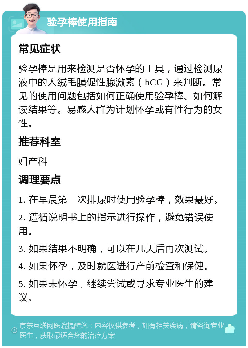 验孕棒使用指南 常见症状 验孕棒是用来检测是否怀孕的工具，通过检测尿液中的人绒毛膜促性腺激素（hCG）来判断。常见的使用问题包括如何正确使用验孕棒、如何解读结果等。易感人群为计划怀孕或有性行为的女性。 推荐科室 妇产科 调理要点 1. 在早晨第一次排尿时使用验孕棒，效果最好。 2. 遵循说明书上的指示进行操作，避免错误使用。 3. 如果结果不明确，可以在几天后再次测试。 4. 如果怀孕，及时就医进行产前检查和保健。 5. 如果未怀孕，继续尝试或寻求专业医生的建议。