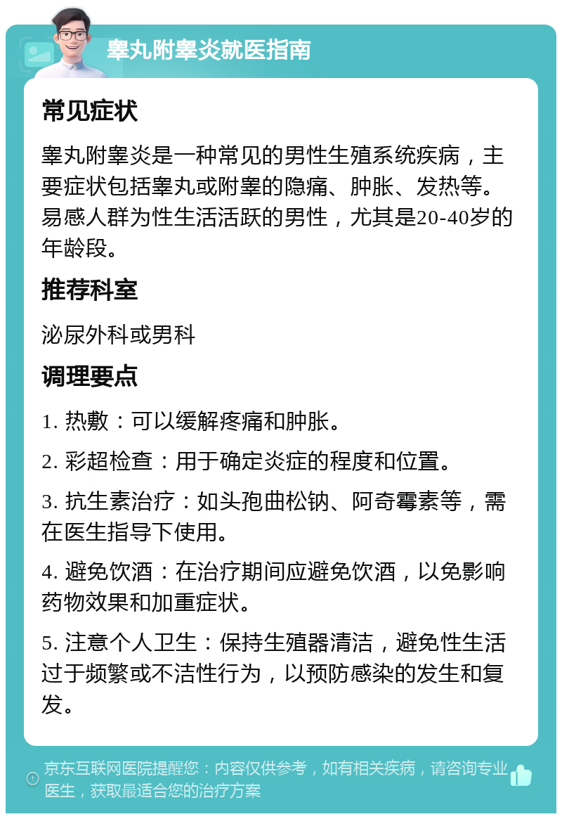 睾丸附睾炎就医指南 常见症状 睾丸附睾炎是一种常见的男性生殖系统疾病，主要症状包括睾丸或附睾的隐痛、肿胀、发热等。易感人群为性生活活跃的男性，尤其是20-40岁的年龄段。 推荐科室 泌尿外科或男科 调理要点 1. 热敷：可以缓解疼痛和肿胀。 2. 彩超检查：用于确定炎症的程度和位置。 3. 抗生素治疗：如头孢曲松钠、阿奇霉素等，需在医生指导下使用。 4. 避免饮酒：在治疗期间应避免饮酒，以免影响药物效果和加重症状。 5. 注意个人卫生：保持生殖器清洁，避免性生活过于频繁或不洁性行为，以预防感染的发生和复发。