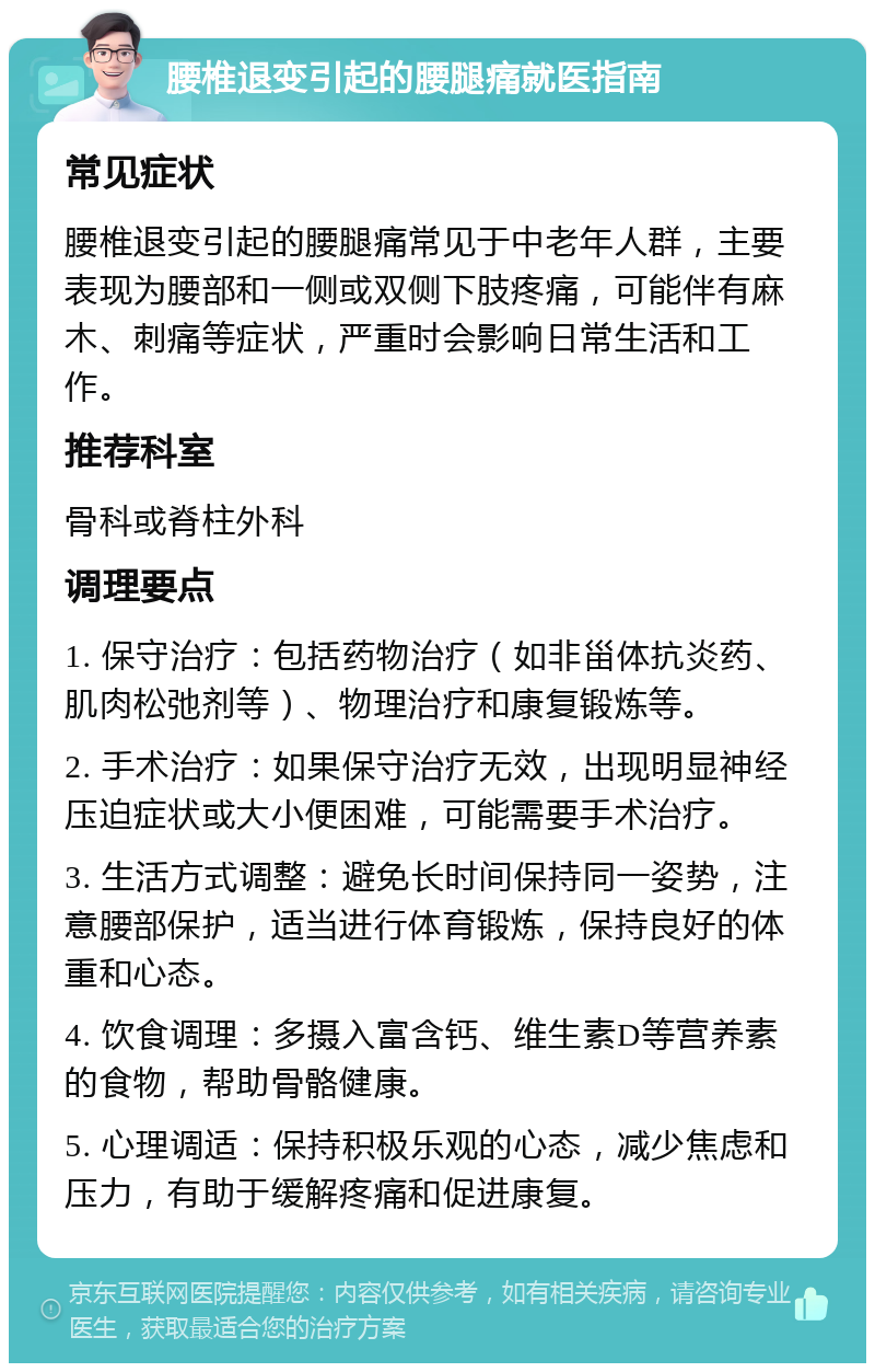 腰椎退变引起的腰腿痛就医指南 常见症状 腰椎退变引起的腰腿痛常见于中老年人群，主要表现为腰部和一侧或双侧下肢疼痛，可能伴有麻木、刺痛等症状，严重时会影响日常生活和工作。 推荐科室 骨科或脊柱外科 调理要点 1. 保守治疗：包括药物治疗（如非甾体抗炎药、肌肉松弛剂等）、物理治疗和康复锻炼等。 2. 手术治疗：如果保守治疗无效，出现明显神经压迫症状或大小便困难，可能需要手术治疗。 3. 生活方式调整：避免长时间保持同一姿势，注意腰部保护，适当进行体育锻炼，保持良好的体重和心态。 4. 饮食调理：多摄入富含钙、维生素D等营养素的食物，帮助骨骼健康。 5. 心理调适：保持积极乐观的心态，减少焦虑和压力，有助于缓解疼痛和促进康复。