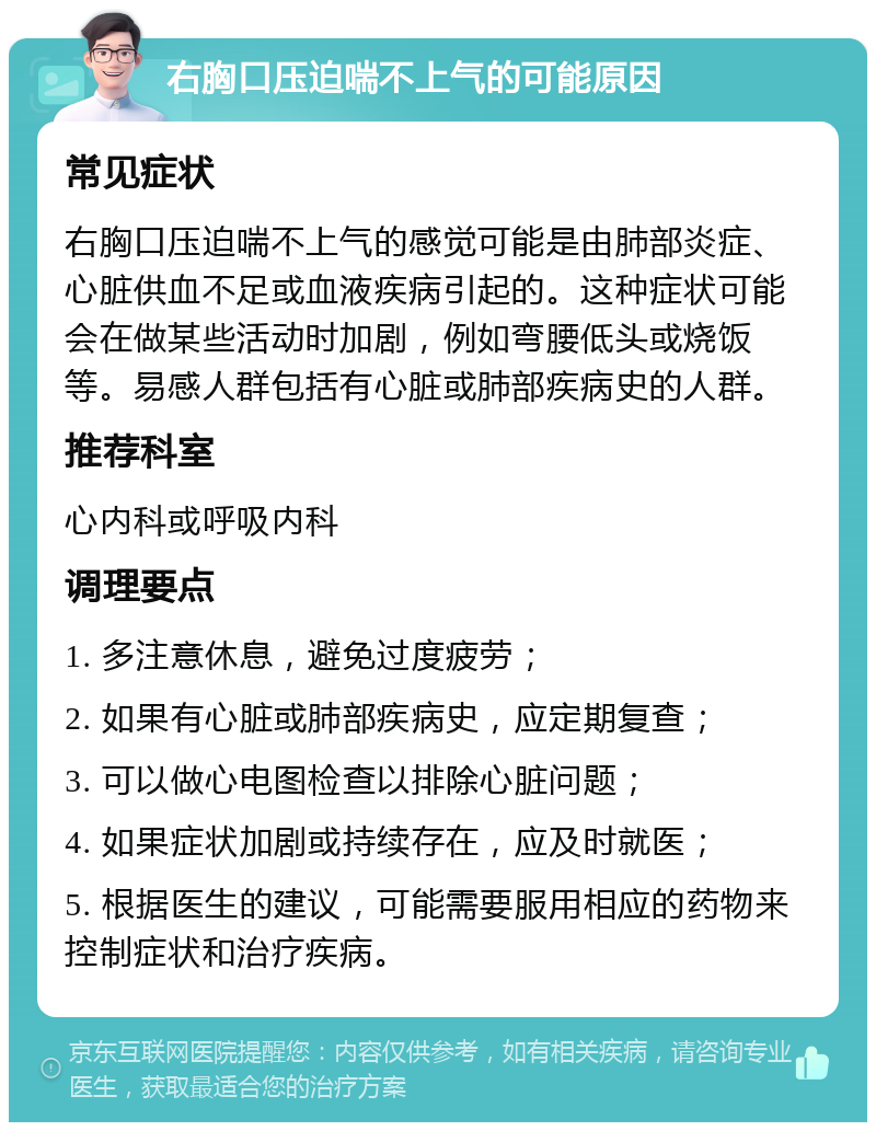 右胸口压迫喘不上气的可能原因 常见症状 右胸口压迫喘不上气的感觉可能是由肺部炎症、心脏供血不足或血液疾病引起的。这种症状可能会在做某些活动时加剧，例如弯腰低头或烧饭等。易感人群包括有心脏或肺部疾病史的人群。 推荐科室 心内科或呼吸内科 调理要点 1. 多注意休息，避免过度疲劳； 2. 如果有心脏或肺部疾病史，应定期复查； 3. 可以做心电图检查以排除心脏问题； 4. 如果症状加剧或持续存在，应及时就医； 5. 根据医生的建议，可能需要服用相应的药物来控制症状和治疗疾病。