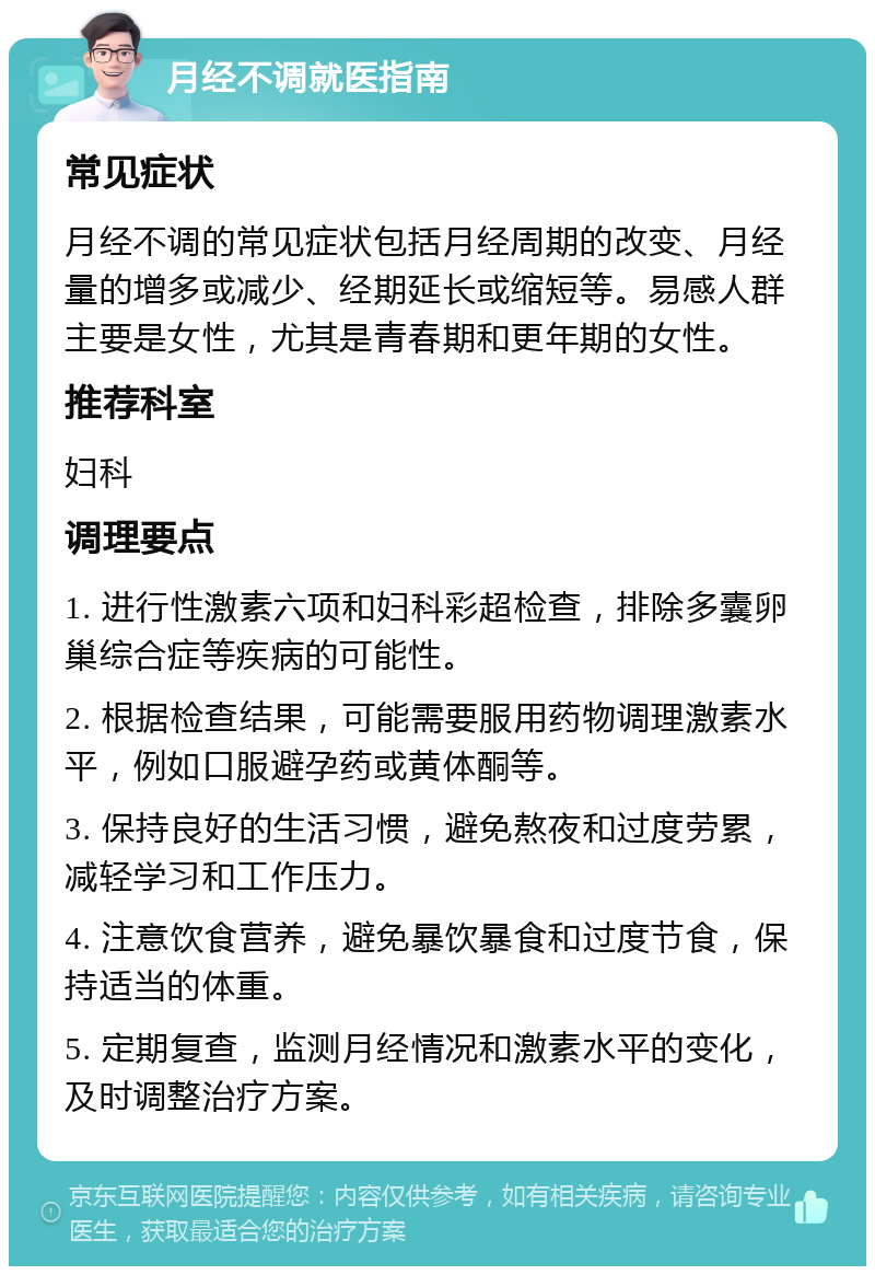 月经不调就医指南 常见症状 月经不调的常见症状包括月经周期的改变、月经量的增多或减少、经期延长或缩短等。易感人群主要是女性，尤其是青春期和更年期的女性。 推荐科室 妇科 调理要点 1. 进行性激素六项和妇科彩超检查，排除多囊卵巢综合症等疾病的可能性。 2. 根据检查结果，可能需要服用药物调理激素水平，例如口服避孕药或黄体酮等。 3. 保持良好的生活习惯，避免熬夜和过度劳累，减轻学习和工作压力。 4. 注意饮食营养，避免暴饮暴食和过度节食，保持适当的体重。 5. 定期复查，监测月经情况和激素水平的变化，及时调整治疗方案。