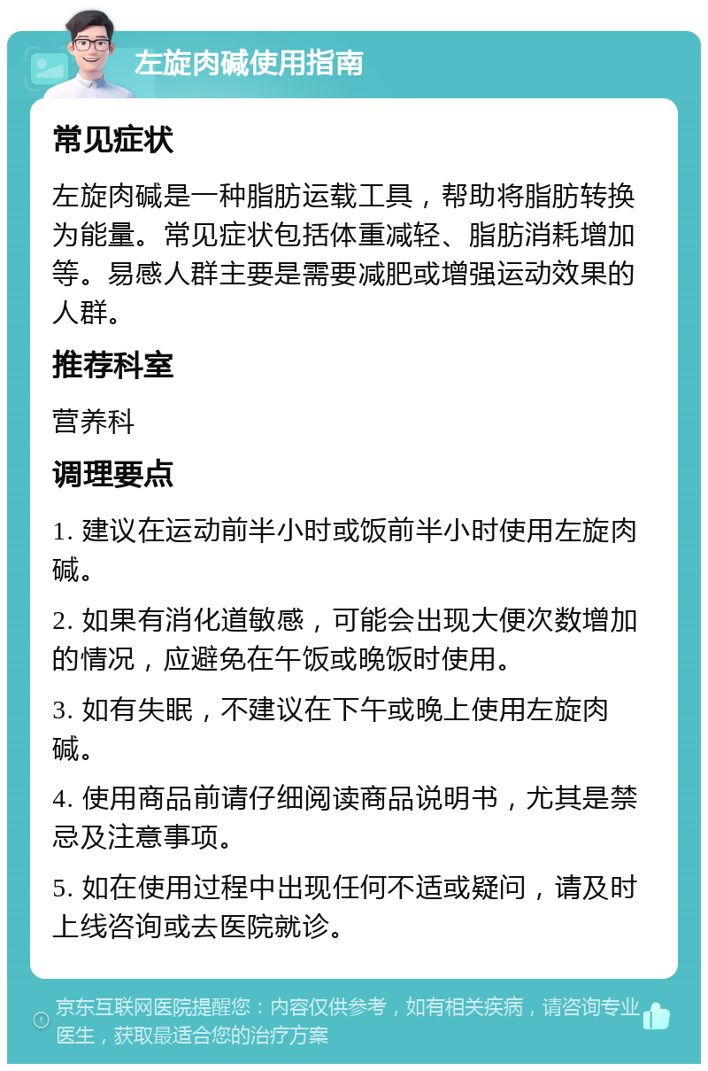 左旋肉碱使用指南 常见症状 左旋肉碱是一种脂肪运载工具，帮助将脂肪转换为能量。常见症状包括体重减轻、脂肪消耗增加等。易感人群主要是需要减肥或增强运动效果的人群。 推荐科室 营养科 调理要点 1. 建议在运动前半小时或饭前半小时使用左旋肉碱。 2. 如果有消化道敏感，可能会出现大便次数增加的情况，应避免在午饭或晚饭时使用。 3. 如有失眠，不建议在下午或晚上使用左旋肉碱。 4. 使用商品前请仔细阅读商品说明书，尤其是禁忌及注意事项。 5. 如在使用过程中出现任何不适或疑问，请及时上线咨询或去医院就诊。