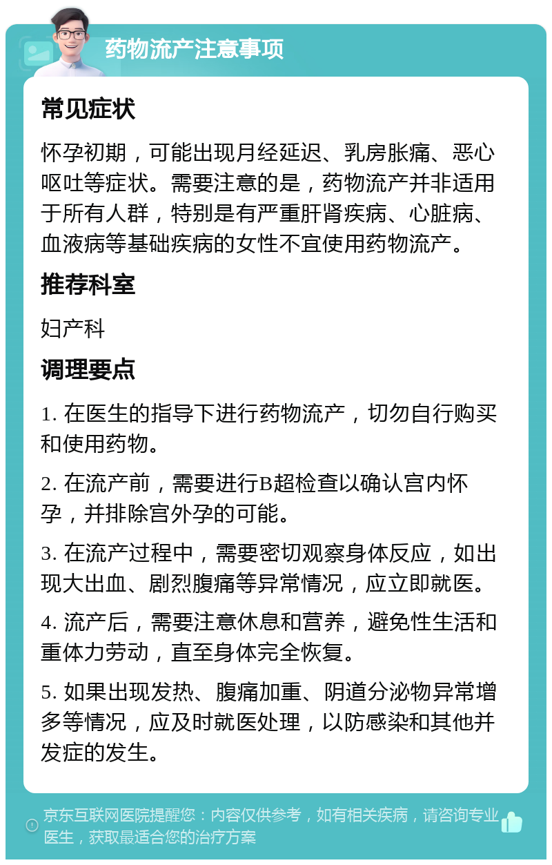 药物流产注意事项 常见症状 怀孕初期，可能出现月经延迟、乳房胀痛、恶心呕吐等症状。需要注意的是，药物流产并非适用于所有人群，特别是有严重肝肾疾病、心脏病、血液病等基础疾病的女性不宜使用药物流产。 推荐科室 妇产科 调理要点 1. 在医生的指导下进行药物流产，切勿自行购买和使用药物。 2. 在流产前，需要进行B超检查以确认宫内怀孕，并排除宫外孕的可能。 3. 在流产过程中，需要密切观察身体反应，如出现大出血、剧烈腹痛等异常情况，应立即就医。 4. 流产后，需要注意休息和营养，避免性生活和重体力劳动，直至身体完全恢复。 5. 如果出现发热、腹痛加重、阴道分泌物异常增多等情况，应及时就医处理，以防感染和其他并发症的发生。