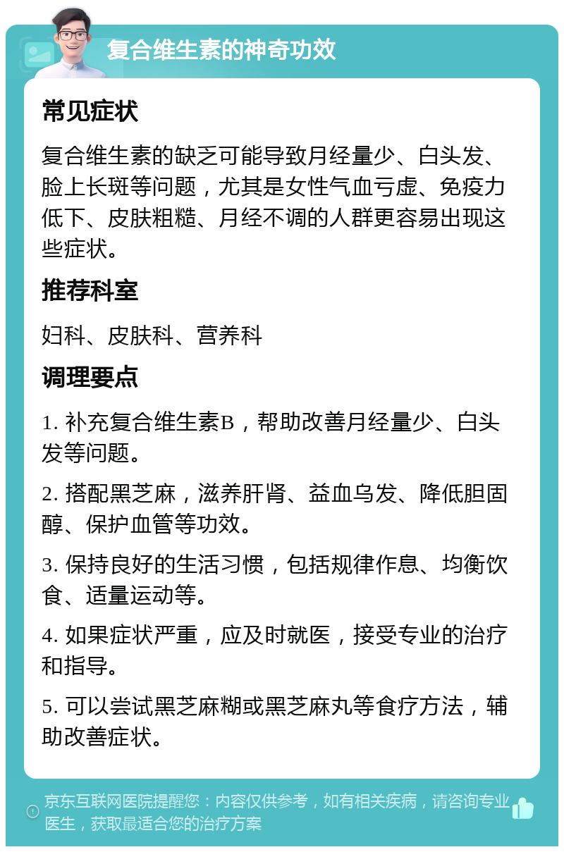 复合维生素的神奇功效 常见症状 复合维生素的缺乏可能导致月经量少、白头发、脸上长斑等问题，尤其是女性气血亏虚、免疫力低下、皮肤粗糙、月经不调的人群更容易出现这些症状。 推荐科室 妇科、皮肤科、营养科 调理要点 1. 补充复合维生素B，帮助改善月经量少、白头发等问题。 2. 搭配黑芝麻，滋养肝肾、益血乌发、降低胆固醇、保护血管等功效。 3. 保持良好的生活习惯，包括规律作息、均衡饮食、适量运动等。 4. 如果症状严重，应及时就医，接受专业的治疗和指导。 5. 可以尝试黑芝麻糊或黑芝麻丸等食疗方法，辅助改善症状。