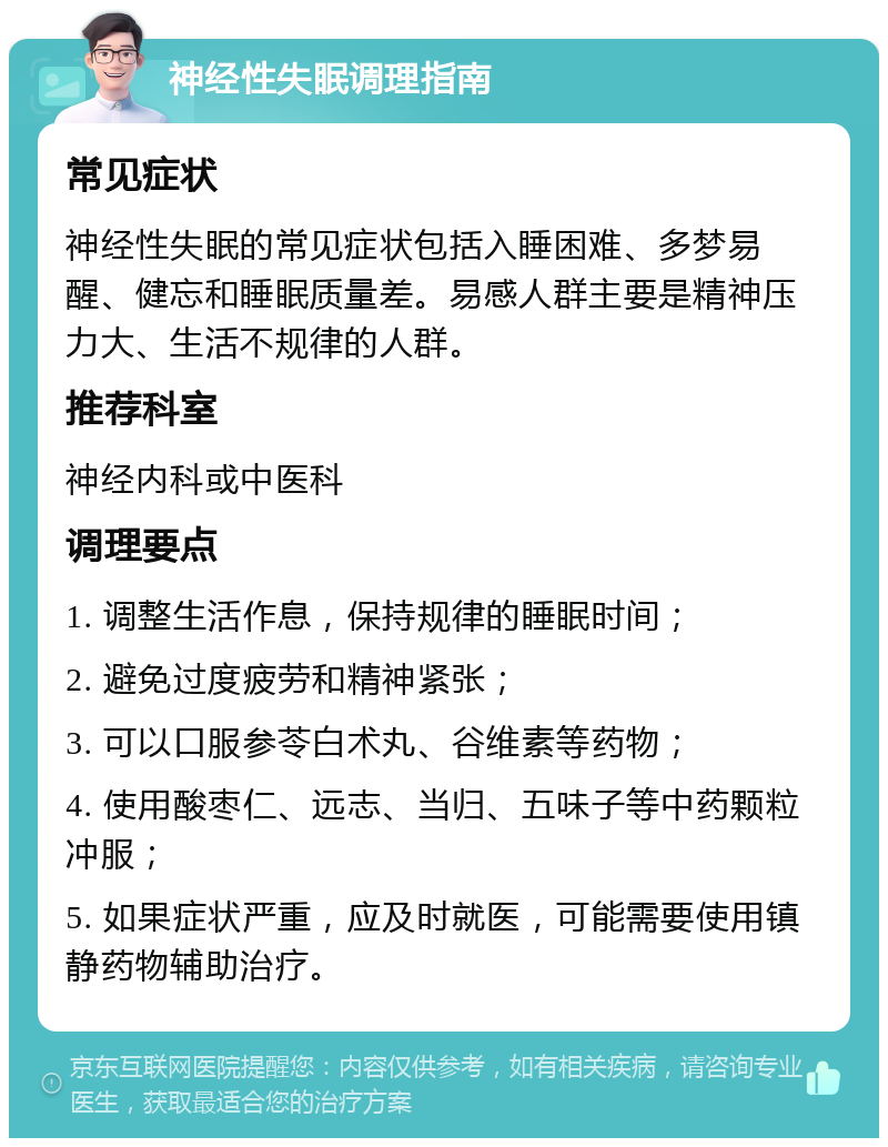 神经性失眠调理指南 常见症状 神经性失眠的常见症状包括入睡困难、多梦易醒、健忘和睡眠质量差。易感人群主要是精神压力大、生活不规律的人群。 推荐科室 神经内科或中医科 调理要点 1. 调整生活作息，保持规律的睡眠时间； 2. 避免过度疲劳和精神紧张； 3. 可以口服参苓白术丸、谷维素等药物； 4. 使用酸枣仁、远志、当归、五味子等中药颗粒冲服； 5. 如果症状严重，应及时就医，可能需要使用镇静药物辅助治疗。