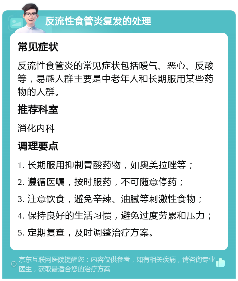 反流性食管炎复发的处理 常见症状 反流性食管炎的常见症状包括嗳气、恶心、反酸等，易感人群主要是中老年人和长期服用某些药物的人群。 推荐科室 消化内科 调理要点 1. 长期服用抑制胃酸药物，如奥美拉唑等； 2. 遵循医嘱，按时服药，不可随意停药； 3. 注意饮食，避免辛辣、油腻等刺激性食物； 4. 保持良好的生活习惯，避免过度劳累和压力； 5. 定期复查，及时调整治疗方案。