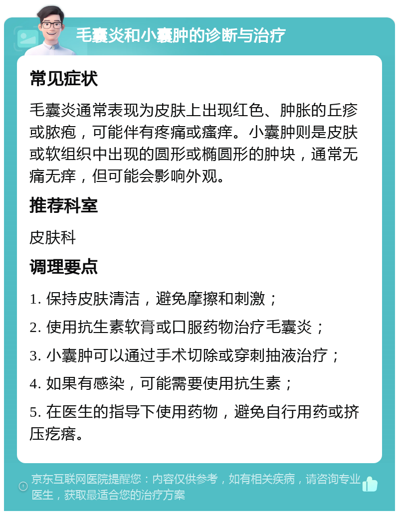 毛囊炎和小囊肿的诊断与治疗 常见症状 毛囊炎通常表现为皮肤上出现红色、肿胀的丘疹或脓疱，可能伴有疼痛或瘙痒。小囊肿则是皮肤或软组织中出现的圆形或椭圆形的肿块，通常无痛无痒，但可能会影响外观。 推荐科室 皮肤科 调理要点 1. 保持皮肤清洁，避免摩擦和刺激； 2. 使用抗生素软膏或口服药物治疗毛囊炎； 3. 小囊肿可以通过手术切除或穿刺抽液治疗； 4. 如果有感染，可能需要使用抗生素； 5. 在医生的指导下使用药物，避免自行用药或挤压疙瘩。