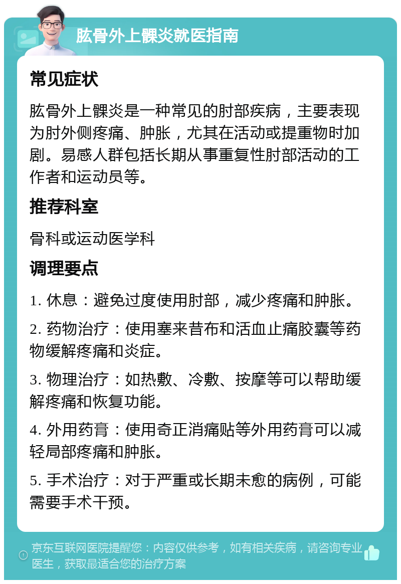 肱骨外上髁炎就医指南 常见症状 肱骨外上髁炎是一种常见的肘部疾病，主要表现为肘外侧疼痛、肿胀，尤其在活动或提重物时加剧。易感人群包括长期从事重复性肘部活动的工作者和运动员等。 推荐科室 骨科或运动医学科 调理要点 1. 休息：避免过度使用肘部，减少疼痛和肿胀。 2. 药物治疗：使用塞来昔布和活血止痛胶囊等药物缓解疼痛和炎症。 3. 物理治疗：如热敷、冷敷、按摩等可以帮助缓解疼痛和恢复功能。 4. 外用药膏：使用奇正消痛贴等外用药膏可以减轻局部疼痛和肿胀。 5. 手术治疗：对于严重或长期未愈的病例，可能需要手术干预。