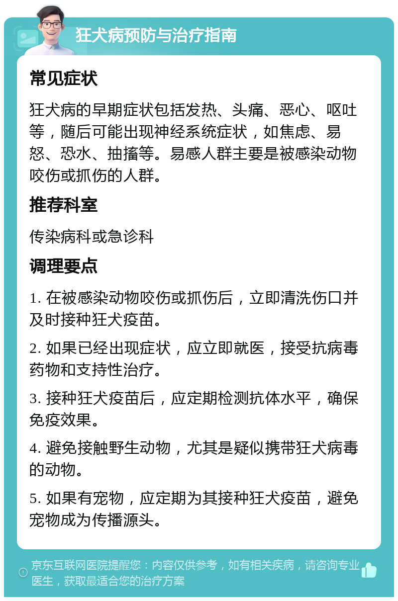 狂犬病预防与治疗指南 常见症状 狂犬病的早期症状包括发热、头痛、恶心、呕吐等，随后可能出现神经系统症状，如焦虑、易怒、恐水、抽搐等。易感人群主要是被感染动物咬伤或抓伤的人群。 推荐科室 传染病科或急诊科 调理要点 1. 在被感染动物咬伤或抓伤后，立即清洗伤口并及时接种狂犬疫苗。 2. 如果已经出现症状，应立即就医，接受抗病毒药物和支持性治疗。 3. 接种狂犬疫苗后，应定期检测抗体水平，确保免疫效果。 4. 避免接触野生动物，尤其是疑似携带狂犬病毒的动物。 5. 如果有宠物，应定期为其接种狂犬疫苗，避免宠物成为传播源头。